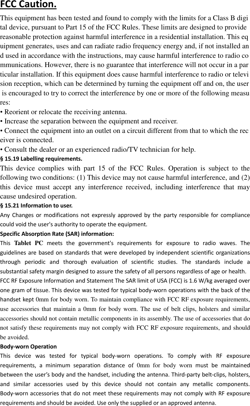  FCC Caution. This equipment has been tested and found to comply with the limits for a Class B digital device, pursuant to Part 15 of the FCC Rules. These limits are designed to provide reasonable protection against harmful interference in a residential installation. This equipment generates, uses and can radiate radio frequency energy and, if not installed and used in accordance with the instructions, may cause harmful interference to radio communications. However, there is no guarantee that interference will not occur in a particular installation. If this equipment does cause harmful interference to radio or television reception, which can be determined by turning the equipment off and on, the user is encouraged to try to correct the interference by one or more of the following measures: &bull; Reorient or relocate the receiving antenna. &bull; Increase the separation between the equipment and receiver. &bull; Connect the equipment into an outlet on a circuit different from that to which the receiver is connected. &bull; Consult the dealer or an experienced radio/TV technician for help. &sect; 15.19 Labelling requirements. This  device  complies  with  part  15  of  the  FCC  Rules.  Operation  is  subject  to  the following two conditions: (1) This device may not cause harmful interference, and (2) this  device  must  accept  any  interference  received,  including  interference  that  may cause undesired operation. &sect; 15.21 Information to user. Any  Changes  or  modifications  not  expressly  approved  by  the  party  responsible  for  compliance could void the user's authority to operate the equipment. Specific Absorption Rate (SAR) information: This  Tablet  PC meets  the  government's  requirements  for  exposure  to  radio  waves.  The guidelines are  based on standards that were developed  by  independent scientific organizations through  periodic  and  thorough  evaluation  of  scientific  studies.  The  standards  include  a substantial safety margin designed to assure the safety of all persons regardless of age or health. FCC RF Exposure Information and Statement The SAR limit of USA (FCC) is 1.6 W/kg averaged over one gram of tissue. This device was tested for typical body-worn operations with the back of the handset kept 0mm for body worn. To maintain compliance with FCC RF exposure requirements, use accessories that maintain a 0mm for body worn. The use of belt clips, holsters and similar accessories should not contain metallic components in its assembly. The use of accessories that do not satisfy these requirements may not comply with FCC RF exposure requirements, and should be avoided. Body-worn Operation This  device  was  tested  for  typical  body-worn  operations.  To  comply  with  RF  exposure requirements,  a  minimum  separation  distance  of  0mm  for  body  worn  must  be  maintained between the user&rsquo;s body and the handset, including the antenna. Third-party belt-clips, holsters, and  similar  accessories  used  by  this  device  should  not  contain  any  metallic  components. Body-worn accessories that do not meet these requirements may not comply with RF exposure requirements and should be avoided. Use only the supplied or an approved antenna.  