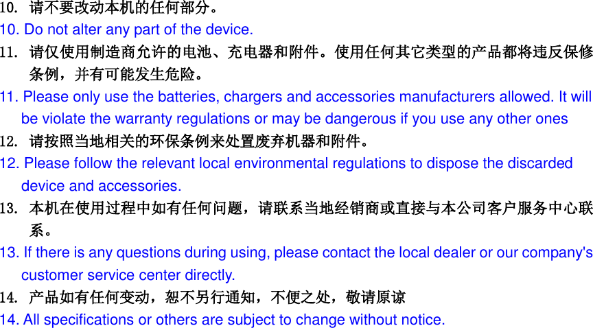  10. 请不要改动本机的任何部分。 10. Do not alter any part of the device. 11. 请仅使用制造商允许的电池、充电器和附件。使用任何其它类型的产品都将违反保修条例，并有可能发生危险。 11. Please only use the batteries, chargers and accessories manufacturers allowed. It will be violate the warranty regulations or may be dangerous if you use any other ones 12. 请按照当地相关的环保条例来处置废弃机器和附件。 12. Please follow the relevant local environmental regulations to dispose the discarded   device and accessories. 13. 本机在使用过程中如有任何问题，请联系当地经销商或直接与本公司客户服务中心联系。 13. If there is any questions during using, please contact the local dealer or our company's   customer service center directly. 14. 产品如有任何变动，恕不另行通知，不便之处，敬请原谅 14. All specifications or others are subject to change without notice. 