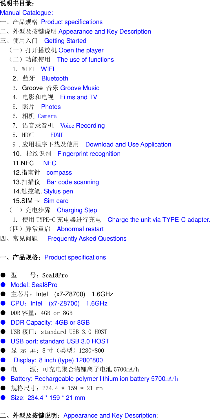   说明书目录： Manual Catalogue: 一、产品规格 Product specifications 二、外型及按键说明 Appearance and Key Description 三、使用入门  Getting Started （一）打开播放机 Open the player （二）功能使用  The use of functions   1. WIFI  WIFI   2．蓝牙  Bluetooth 3. Groove 音乐 Groove Music   4. 电影和电视   Films and TV   5. 照片  Photos 6. 相机 Camera 7. 语音录音机  Voice Recording 8. HDMI     HDMI 9 .应用程序下载及使用  Download and Use Application 10．指纹识别   Fingerprint recognition 11.NFC      NFC 12.指南针  compass 13.扫描仪  Bar code scanning 14.触控笔. Stylus pen 15.SIM 卡 Sim card （三）充电步骤  Charging Step   1. 使用 TYPE-C 充电器进行充电  Charge the unit via TYPE-C adapter. （四）异常重启  Abnormal restart 四、常见问题   Frequently Asked Questions  一、产品规格：Product specifications ● 型    号：Seal8Pro ● Model: Seal8Pro ● 主芯片：Intel    (x7-Z8700)  1.6GHz ● CPU：Intel    (x7-Z8700)  1.6GHz ●  DDR 容量：4GB or 8GB ● DDR Capacity: 4GB or 8GB ●  USB 接口：standard USB 3.0 HOST ● USB port: standard USB 3.0 HOST   ● 显 示 屏：8寸（类型）1280*800      ●   Display: 8 inch (type) 1280*800 ● 电    源：可充电聚合物锂离子电池 5700mA/h   ● Battery: Rechargeable polymer lithium ion battery 5700mA/h ● 规格尺寸：234.4 * 159 * 21 mm ● Size: 234.4 * 159 * 21 mm 二、外型及按键说明：Appearance and Key Description: 