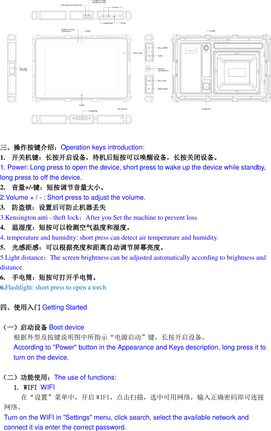    三、操作按键介绍：Operation keys introduction: 1. 开关机键：长按开启设备，待机后短按可以唤醒设备，长按关闭设备。 1. Power: Long press to open the device, short press to wake up the device while standby, long press to off the device. 2. 音量+/-键：短按调节音量大小。 2.Volume + / - : Short press to adjust the volume. 3. 防盗锁：设置后可防止机器丢失 3.Kensington anti - theft lock：After you Set the machine to prevent loss 4.    温湿度：短按可以检测空气温度和湿度。 4. temperature and humidity: short press can detect air temperature and humidity. 5.    光感距感：可以根据亮度和距离自动调节屏幕亮度。 5.Light distance：The screen brightness can be adjusted automatically according to brightness and distance. 6.  手电筒：短按可打开手电筒。 6.Flashlight: short press to open a torch  四、使用入门 Getting Started  （一）启动设备 Boot device 根据外型及按键说明图中所指示&ldquo;电源启动&rdquo;键，长按开启设备。 According to "Power" button in the Appearance and Keys description, long press it to turn on the device.  （二）功能使用：The use of functions: 1. WIFI WIFI    在&ldquo;设置&rdquo;菜单中，开启 WIFI，点击扫描，选中可用网络，输入正确密码即可连接网络。 Turn on the WIFI in "Settings" menu, click search, select the available network and connect it via enter the correct password. 