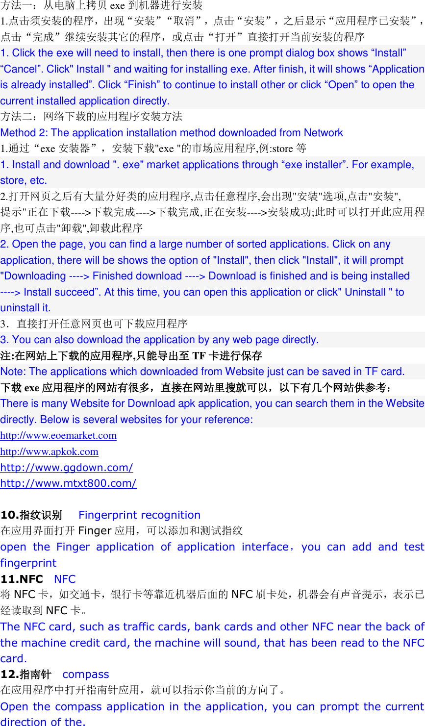 方法一：从电脑上拷贝 exe 到机器进行安装 1.点击须安装的程序，出现&ldquo;安装&rdquo;&ldquo;取消&rdquo;，点击&ldquo;安装&rdquo;，之后显示&ldquo;应用程序已安装&rdquo;，点击&ldquo;完成&rdquo;继续安装其它的程序，或点击&ldquo;打开&rdquo;直接打开当前安装的程序 1. Click the exe will need to install, then there is one prompt dialog box shows &ldquo;Install&rdquo; &ldquo;Cancel&rdquo;. Click" Install " and waiting for installing exe. After finish, it will shows &ldquo;Application is already installed&rdquo;. Click &ldquo;Finish&rdquo; to continue to install other or click &ldquo;Open&rdquo; to open the current installed application directly. 方法二：网络下载的应用程序安装方法 Method 2: The application installation method downloaded from Network 1.通过&ldquo;exe 安装器&rdquo;，安装下载"exe "的市场应用程序,例:store 等 1. Install and download ". exe" market applications through &ldquo;exe installer&rdquo;. For example, store, etc. 2.打开网页之后有大量分好类的应用程序,点击任意程序,会出现"安装"选项,点击"安装", 提示"正在下载---->下载完成---->下载完成,正在安装---->安装成功;此时可以打开此应用程序,也可点击"卸载",卸载此程序 2. Open the page, you can find a large number of sorted applications. Click on any application, there will be shows the option of "Install", then click "Install", it will prompt "Downloading ----> Finished download ----> Download is finished and is being installed ----> Install succeed&rdquo;. At this time, you can open this application or click" Uninstall " to uninstall it. 3．直接打开任意网页也可下载应用程序 3. You can also download the application by any web page directly. 注:在网站上下载的应用程序,只能导出至 TF 卡进行保存 Note: The applications which downloaded from Website just can be saved in TF card.   下载 exe 应用程序的网站有很多，直接在网站里搜就可以，以下有几个网站供参考： There is many Website for Download apk application, you can search them in the Website directly. Below is several websites for your reference: http://www.eoemarket.com http://www.apkok.com http://www.ggdown.com/ http://www.mtxt800.com/  10.指纹识别   Fingerprint recognition 在应用界面打开 Finger 应用，可以添加和测试指纹 open  the  Finger  application  of  application  interface，you  can  add  and  test fingerprint 11.NFC  NFC 将NFC 卡，如交通卡，银行卡等靠近机器后面的 NFC 刷卡处，机器会有声音提示，表示已经读取到 NFC 卡。 The NFC card, such as traffic cards, bank cards and other NFC near the back of the machine credit card, the machine will sound, that has been read to the NFC card. 12.指南针  compass 在应用程序中打开指南针应用，就可以指示你当前的方向了。 Open the compass application in the application, you can prompt the current direction of the. 