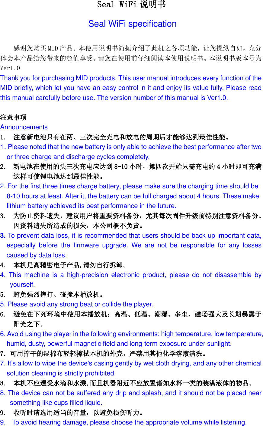   Seal WiFi 说明书 Seal WiFi specification  感谢您购买 MID 产品。本使用说明书简扼介绍了此机之各项功能，让您操纵自如，充分体会本产品给您带来的超值享受。请您在使用前仔细阅读本使用说明书。本说明书版本号为Ver1.0 Thank you for purchasing MID products. This user manual introduces every function of the MID briefly, which let you have an easy control in it and enjoy its value fully. Please read this manual carefully before use. The version number of this manual is Ver1.0.  注意事项 Announcements 1.  注意新电池只有在两、三次完全充电和放电的周期后才能够达到最佳性能。 1．Please noted that the new battery is only able to achieve the best performance after two   or three charge and discharge cycles completely. 2． 新电池在使用的头三次充电应达到 8-10 小时，第四次开始只需充电约 4小时即可充满 这样可使锂电池达到最佳性能。 2. For the first three times charge battery, please make sure the charging time should be 8-10 hours at least. After it, the battery can be full charged about 4 hours. These make lithium battery achieved its best performance in the future. 3. 为防止资料遗失，建议用户将重要资料备份，尤其每次固件升级前特别注意资料备份。因资料遗失所造成的损失，本公司概不负责。 3. To prevent data loss, it is recommended that users should be back up important data, especially  before  the  firmware  upgrade.  We  are  not  be  responsible  for  any  losses caused by data loss. 4. 本机是高精密电子产品,请勿自行拆卸。 4.  This  machine  is  a  high-precision  electronic  product,  please  do  not  disassemble  by yourself. 5.  避免强烈摔打、碰撞本播放机。 5. Please avoid any strong beat or collide the player. 6.  避免在下列环境中使用本播放机：高温、低温、潮湿、多尘、磁场强大及长期暴露于阳光之下。 6. Avoid using the player in the following environments: high temperature, low temperature, humid, dusty, powerful magnetic field and long-term exposure under sunlight. 7．可用拧干的湿棉布轻轻擦拭本机的外壳，严禁用其他化学溶液清洗。 7. It&rsquo;s allow to wipe the device's casing gently by wet cloth drying, and any other chemical solution cleaning is strictly prohibited. 8.  本机不应遭受水滴和水溅,而且机器附近不应放置诸如水杯一类的装满液体的物品。 8. The device can not be suffered any drip and splash, and it should not be placed near something like cups filled liquid. 9.  收听时请选用适当的音量，以避免损伤听力。 9.    To avoid hearing damage, please choose the appropriate volume while listening. 