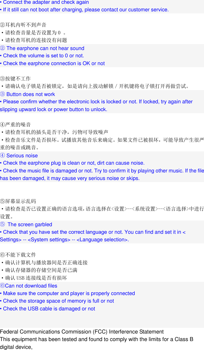  &bull; Connect the adapter and check again &bull; If it still can not boot after charging, please contact our customer service.  ②耳机内听不到声音 &middot;请检查音量是否设置为 0 。 &middot;请检查耳机的连接没有问题 ② The earphone can not hear sound &bull; Check the volume is set to 0 or not. &bull; Check the earphone connection is OK or not  ③按键不工作 &middot;请确认电子锁是否被锁定，如是请向上拔动解锁／开机键将电子锁打开再做尝试。 ③ Button does not work &bull; Please confirm whether the electronic lock is locked or not. If locked, try again after slipping upward lock or power button to unlock.  ④严重的噪音 &middot;请检查耳机的插头是否干净，污物可导致噪声 &middot;检查音乐文件是否损坏。试播放其他音乐来确定。如果文件已被损坏，可能导致产生很严重的噪音或跳音。 ④ Serious noise &bull; Check the earphone plug is clean or not, dirt can cause noise. &bull; Check the music file is damaged or not. Try to confirm it by playing other music. If the file has been damaged, it may cause very serious noise or skips.   ⑤屏幕显示乱码 &middot;请检查是否已设置正确的语言选项，语言选择在<设置>--<系统设置>--<语言选择>中进行设置。 ⑤  The screen garbled &bull; Check that you have set the correct language or not. You can find and set it in < Settings> -- <System settings> -- <Language selection>.  ⑥不能下载文件 &middot;确认计算机与播放器间是否正确连接 &middot;确认存储器的存储空间是否已满 &middot;确认 USB 连接线是否有损坏 ⑥Can not download files &bull; Make sure the computer and player is properly connected &bull; Check the storage space of memory is full or not &bull; Check the USB cable is damaged or not   Federal Communications Commission (FCC) Interference Statement This equipment has been tested and found to comply with the limits for a Class B digital device, 