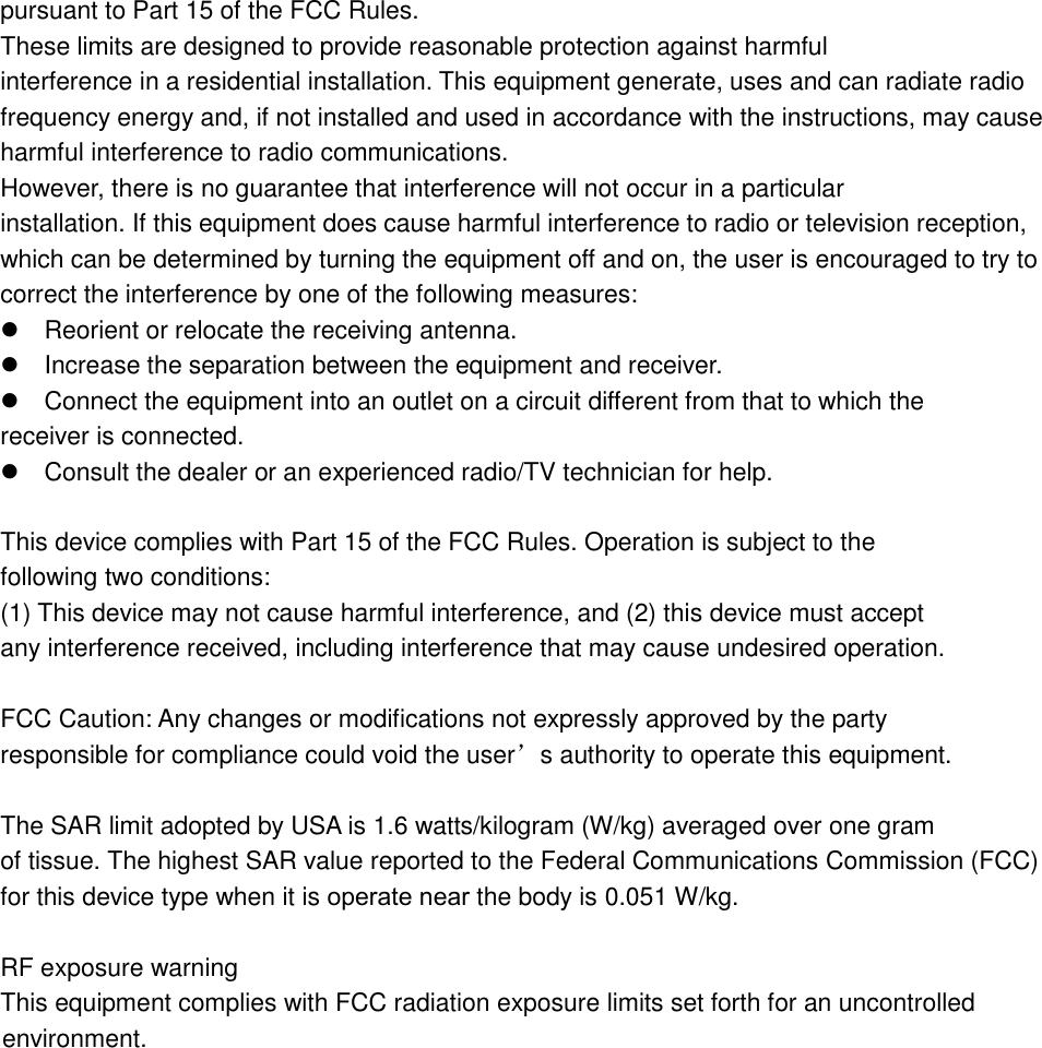  pursuant to Part 15 of the FCC Rules. These limits are designed to provide reasonable protection against harmful interference in a residential installation. This equipment generate, uses and can radiate radio frequency energy and, if not installed and used in accordance with the instructions, may cause harmful interference to radio communications. However, there is no guarantee that interference will not occur in a particular installation. If this equipment does cause harmful interference to radio or television reception, which can be determined by turning the equipment off and on, the user is encouraged to try to correct the interference by one of the following measures: Reorient or relocate the receiving antenna. Increase the separation between the equipment and receiver. Connect the equipment into an outlet on a circuit different from that to which the receiver is connected. Consult the dealer or an experienced radio/TV technician for help.  This device complies with Part 15 of the FCC Rules. Operation is subject to the following two conditions: (1) This device may not cause harmful interference, and (2) this device must accept any interference received, including interference that may cause undesired operation.  FCC Caution: Any changes or modifications not expressly approved by the party responsible for compliance could void the user&rsquo;s authority to operate this equipment.  The SAR limit adopted by USA is 1.6 watts/kilogram (W/kg) averaged over one gram of tissue. The highest SAR value reported to the Federal Communications Commission (FCC) for this device type when it is operate near the body is 0.051 W/kg.  RF exposure warning󲄁This equipment complies with FCC radiation exposure limits set forth for an uncontrolled environment. 