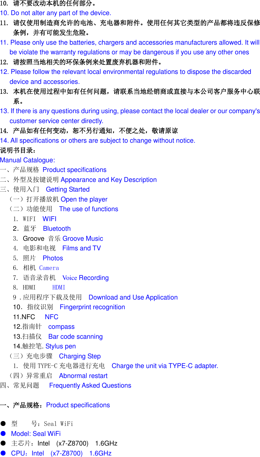  10. 请不要改动本机的任何部分。 10. Do not alter any part of the device. 11. 请仅使用制造商允许的电池、充电器和附件。使用任何其它类型的产品都将违反保修条例，并有可能发生危险。 11. Please only use the batteries, chargers and accessories manufacturers allowed. It will be violate the warranty regulations or may be dangerous if you use any other ones 12. 请按照当地相关的环保条例来处置废弃机器和附件。 12. Please follow the relevant local environmental regulations to dispose the discarded   device and accessories. 13. 本机在使用过程中如有任何问题，请联系当地经销商或直接与本公司客户服务中心联系。 13. If there is any questions during using, please contact the local dealer or our company's   customer service center directly. 14. 产品如有任何变动，恕不另行通知，不便之处，敬请原谅 14. All specifications or others are subject to change without notice. 说明书目录： Manual Catalogue: 一、产品规格 Product specifications 二、外型及按键说明 Appearance and Key Description 三、使用入门  Getting Started （一）打开播放机 Open the player （二）功能使用  The use of functions   1. WIFI  WIFI   2．蓝牙  Bluetooth 3. Groove 音乐 Groove Music   4. 电影和电视   Films and TV   5. 照片  Photos 6. 相机 Camera 7. 语音录音机  Voice Recording 8. HDMI     HDMI 9 .应用程序下载及使用  Download and Use Application 10．指纹识别   Fingerprint recognition 11.NFC      NFC 12.指南针  compass 13.扫描仪  Bar code scanning 14.触控笔. Stylus pen （三）充电步骤  Charging Step   1. 使用 TYPE-C 充电器进行充电  Charge the unit via TYPE-C adapter. （四）异常重启  Abnormal restart 四、常见问题   Frequently Asked Questions  一、产品规格：Product specifications ● 型    号：Seal WiFi ● Model: Seal WiFi ● 主芯片：Intel    (x7-Z8700)  1.6GHz ● CPU：Intel    (x7-Z8700)  1.6GHz 