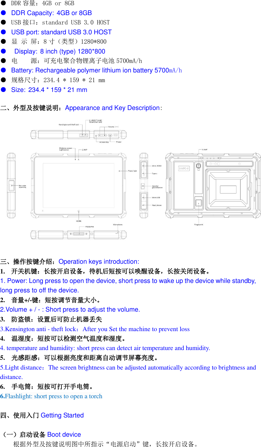  ●  DDR 容量：4GB or 8GB ● DDR Capacity: 4GB or 8GB ●  USB 接口：standard USB 3.0 HOST ● USB port: standard USB 3.0 HOST   ● 显 示 屏：8寸（类型）1280*800      ●   Display: 8 inch (type) 1280*800 ● 电    源：可充电聚合物锂离子电池 5700mA/h   ● Battery: Rechargeable polymer lithium ion battery 5700mA/h ● 规格尺寸：234.4 * 159 * 21 mm ● Size: 234.4 * 159 * 21 mm 二、外型及按键说明：Appearance and Key Description:   三、操作按键介绍：Operation keys introduction: 1. 开关机键：长按开启设备，待机后短按可以唤醒设备，长按关闭设备。 1. Power: Long press to open the device, short press to wake up the device while standby, long press to off the device. 2. 音量+/-键：短按调节音量大小。 2.Volume + / - : Short press to adjust the volume. 3. 防盗锁：设置后可防止机器丢失 3.Kensington anti - theft lock：After you Set the machine to prevent loss 4.    温湿度：短按可以检测空气温度和湿度。 4. temperature and humidity: short press can detect air temperature and humidity. 5.    光感距感：可以根据亮度和距离自动调节屏幕亮度。 5.Light distance：The screen brightness can be adjusted automatically according to brightness and distance. 6.    手电筒：短按可打开手电筒。 6.Flashlight: short press to open a torch  四、使用入门 Getting Started  （一）启动设备 Boot device 根据外型及按键说明图中所指示&ldquo;电源启动&rdquo;键，长按开启设备。 