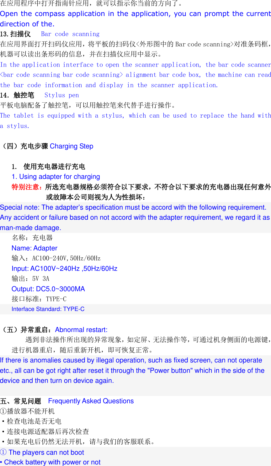  在应用程序中打开指南针应用，就可以指示你当前的方向了。 Open the compass application in the application, you can prompt the current direction of the. 13.扫描仪   Bar code scanning 在应用界面打开扫码仪应用，将平板的扫码仪<外形图中的 Bar code scanning>对准条码框，机器可以读出条形码的信息，并在扫描仪应用中显示。 In the application interface to open the scanner application, the bar code scanner <bar code scanning bar code scanning> alignment bar code box, the machine can read the bar code information and display in the scanner application. 14．触控笔   Stylus pen 平板电脑配备了触控笔，可以用触控笔来代替手进行操作。 The tablet is equipped with a stylus, which can be used to replace the hand with a stylus.  （四）充电步骤 Charging Step  1. 使用充电器进行充电 1. Using adapter for charging 特别注意：所选充电器规格必须符合以下要求，不符合以下要求的充电器出现任何意外或故障本公司则视为人为性损坏：  Special note: The adapter&rsquo;s specification must be accord with the following requirement. Any accident or failure based on not accord with the adapter requirement, we regard it as man-made damage. 名称：充电器 Name: Adapter 输入：AC100-240V,50Hz/60Hz Input: AC100V~240Hz ,50Hz/60Hz 输出：5V 3A  Output: DC5.0~3000MA 接口标准：TYPE-C Interface Standard: TYPE-C  （五）异常重启：Abnormal restart: 遇到非法操作所出现的异常现象，如定屏、无法操作等，可通过机身侧面的电源键，进行机器重启，随后重新开机，即可恢复正常。 If there is anomalies caused by illegal operation, such as fixed screen, can not operate etc., all can be got right after reset it through the "Power button" which in the side of the device and then turn on device again.  五、常见问题  Frequently Asked Questions ①播放器不能开机 &middot;检查电池是否无电 &middot;连接电源适配器后再次检查 &middot;如果充电后仍然无法开机，请与我们的客服联系。 ① The players can not boot &bull; Check battery with power or not 