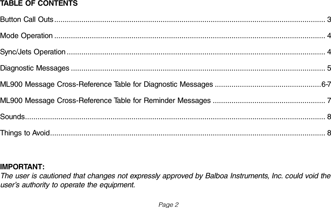 IMPORTANT:The user is cautioned that changes not expressly approved by Balboa Instruments, Inc. could void the user&rsquo;s authority to operate the equipment.Page 2TABLE OF CONTENTSButton Call Outs .................................................................................................................................. 3Mode Operation .................................................................................................................................. 4Sync/Jets Operation ............................................................................................................................ 4Diagnostic Messages .......................................................................................................................... 5ML900 Message Cross-Reference Table for Diagnostic Messages ...................................................6-7ML900 Message Cross-Reference Table for Reminder Messages ...................................................... 7Sounds ................................................................................................................................................ 8Things to Avoid .................................................................................................................................... 8