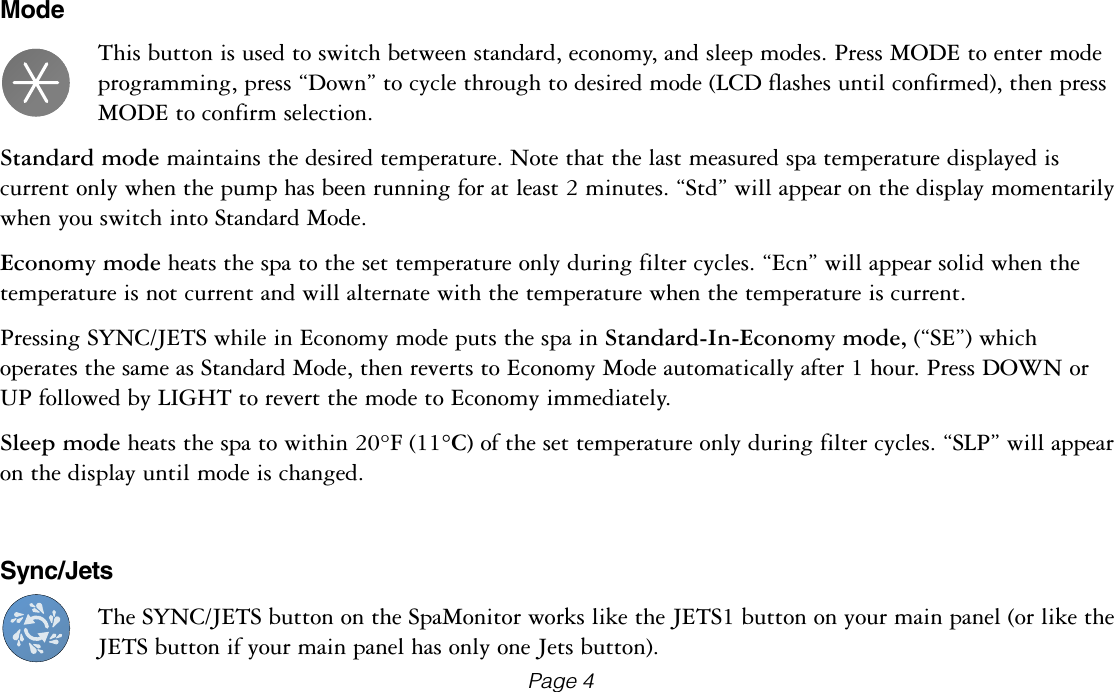 ModeThis button is used to switch between standard, economy, and sleep modes. Press MODE to enter mode programming, press &ldquo;Down&rdquo; to cycle through to desired mode (LCD flashes until confirmed), then press MODE to confirm selection.Standard mode maintains the desired temperature. Note that the last measured spa temperature displayed is current only when the pump has been running for at least 2 minutes. &ldquo;Std&rdquo; will appear on the display momentarily when you switch into Standard Mode.Economy mode heats the spa to the set temperature only during filter cycles. &ldquo;Ecn&rdquo; will appear solid when the temperature is not current and will alternate with the temperature when the temperature is current.Pressing SYNC/JETS while in Economy mode puts the spa in Standard-In-Economy mode, (&ldquo;SE&rdquo;) which operates the same as Standard Mode, then reverts to Economy Mode automatically after 1 hour. Press DOWN or UP followed by LIGHT to revert the mode to Economy immediately.Sleep mode heats the spa to within 20&deg;F (11&deg;C) of the set temperature only during filter cycles. &ldquo;SLP&rdquo; will appear on the display until mode is changed.Sync/JetsThe SYNC/JETS button on the SpaMonitor works like the JETS1 button on your main panel (or like the JETS button if your main panel has only one Jets button).Page 4