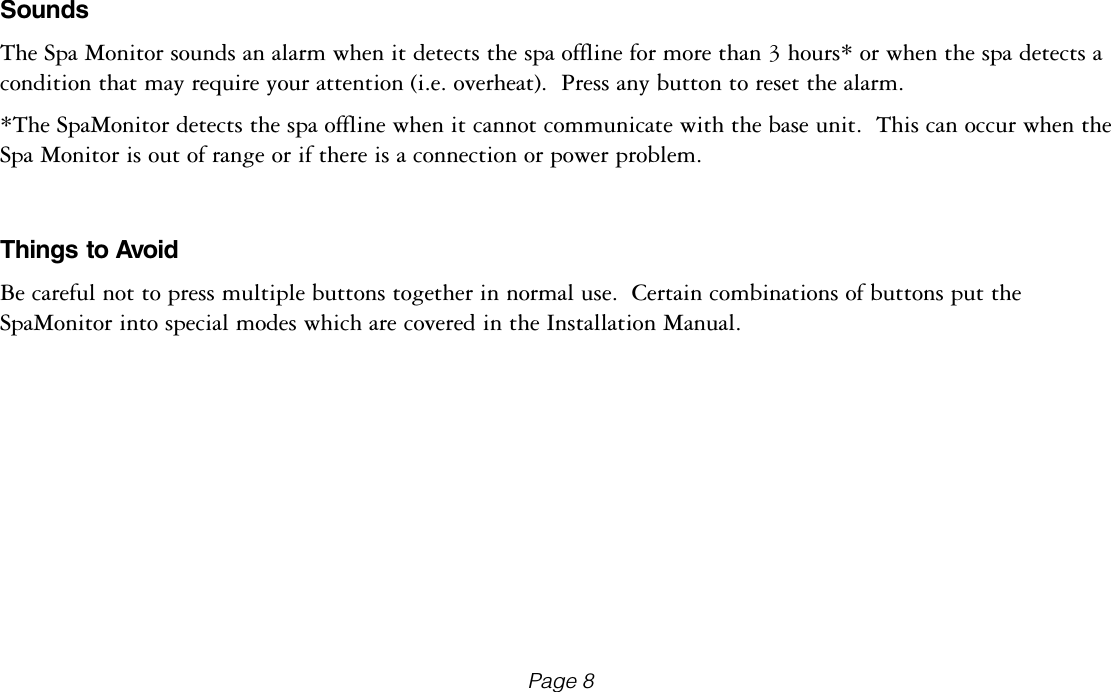 SoundsThe Spa Monitor sounds an alarm when it detects the spa offline for more than 3 hours* or when the spa detects a condition that may require your attention (i.e. overheat).  Press any button to reset the alarm.  *The SpaMonitor detects the spa offline when it cannot communicate with the base unit.  This can occur when the Spa Monitor is out of range or if there is a connection or power problem.Things to AvoidBe careful not to press multiple buttons together in normal use.  Certain combinations of buttons put the SpaMonitor into special modes which are covered in the Installation Manual.Page 8
