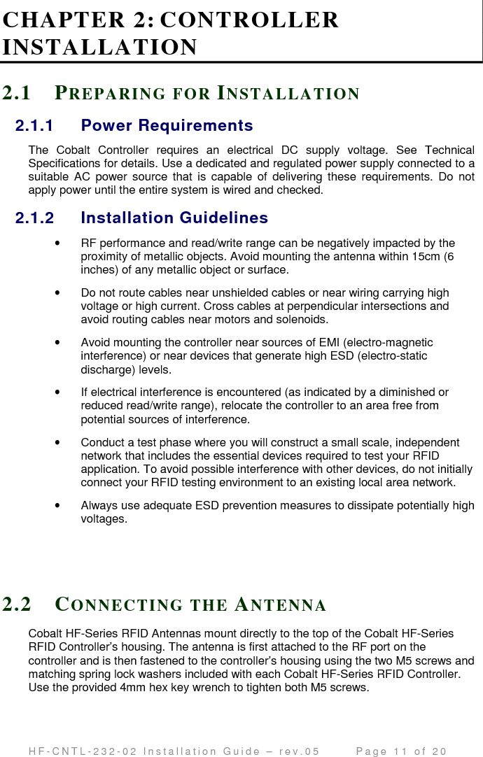                                         H F - C N T L - 2 3 2 - 0 2   I n s t a l l a t i o n   G u i d e   –   r e v . 0 5               P a g e   1 1   o f   2 0   CHAPTER 2: CONTROLLER INSTALLATION 2.1 PR EP A R I N G   F O R   IN S T A L L A T I O N  2.1.1  Power Requirements The  Cobalt  Controller  requires  an  electrical  DC  supply  voltage.  See  Technical Specifications for details. Use a dedicated and regulated power supply connected to a suitable  AC  power  source  that  is capable of  delivering  these  requirements.  Do not apply power until the entire system is wired and checked. 2.1.2  Installation Guidelines •  RF performance and read/write range can be negatively impacted by the proximity of metallic objects. Avoid mounting the antenna within 15cm (6 inches) of any metallic object or surface. •  Do not route cables near unshielded cables or near wiring carrying high voltage or high current. Cross cables at perpendicular intersections and avoid routing cables near motors and solenoids. •  Avoid mounting the controller near sources of EMI (electro-magnetic interference) or near devices that generate high ESD (electro-static discharge) levels.  •  If electrical interference is encountered (as indicated by a diminished or reduced read/write range), relocate the controller to an area free from potential sources of interference.  •  Conduct a test phase where you will construct a small scale, independent network that includes the essential devices required to test your RFID application. To avoid possible interference with other devices, do not initially connect your RFID testing environment to an existing local area network.  •  Always use adequate ESD prevention measures to dissipate potentially high voltages.     2.2 CO N N E C T I N G   T H E   AN T E N N A  Cobalt HF-Series RFID Antennas mount directly to the top of the Cobalt HF-Series RFID Controller’s housing. The antenna is first attached to the RF port on the controller and is then fastened to the controller’s housing using the two M5 screws and matching spring lock washers included with each Cobalt HF-Series RFID Controller. Use the provided 4mm hex key wrench to tighten both M5 screws. 