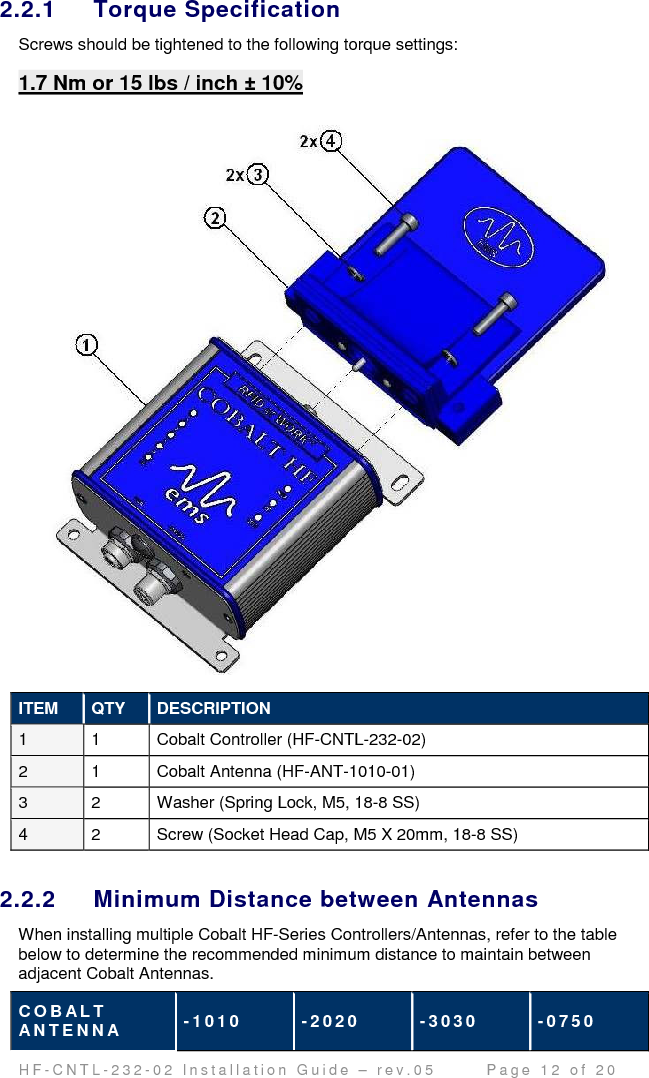                                         H F - C N T L - 2 3 2 - 0 2   I n s t a l l a t i o n   G u i d e   –   r e v . 0 5               P a g e   1 2   o f   2 0   2.2.1  Torque Specification Screws should be tightened to the following torque settings: 1.7 Nm or 15 lbs / inch ± 10%   ITEM  QTY  DESCRIPTION 1  1  Cobalt Controller (HF-CNTL-232-02)  2  1  Cobalt Antenna (HF-ANT-1010-01) 3  2  Washer (Spring Lock, M5, 18-8 SS) 4  2  Screw (Socket Head Cap, M5 X 20mm, 18-8 SS)  2.2.2  Minimum Distance between Antennas When installing multiple Cobalt HF-Series Controllers/Antennas, refer to the table below to determine the recommended minimum distance to maintain between adjacent Cobalt Antennas.  C O B A L T  A N T E N N A  - 1 0 1 0   - 2 0 2 0   - 3 0 3 0   - 0 7 5 0  