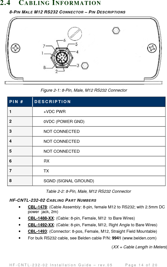                                         H F - C N T L - 2 3 2 - 0 2   I n s t a l l a t i o n   G u i d e   –   r e v . 0 5               P a g e   1 4   o f   2 0   2.4 CA B L I N G   IN F O R M A T I O N  8-PIN MALE M12 RS232 CONNECTOR – PIN DESCRIPTIONS  Figure 2-1: 8-Pin, Male, M12 RS232 Connector P I N   #   D E S C R I P T I O N  1  +VDC PWR 2  0VDC (POWER GND) 3  NOT CONNECTED 4  NOT CONNECTED 5  NOT CONNECTED 6  RX 7  TX 8  SGND (SIGNAL GROUND) Table 2-2: 8-Pin, Male, M12 RS232 Connector  HF-CNTL-232-02 CABLING PART NUMBERS • CBL-1478: (Cable Assembly: 8-pin, female M12 to RS232; with 2.5mm DC power  jack, 2m) • CBL-1488-XX: (Cable: 8-pin, Female, M12  to Bare Wires) • CBL-1492-XX: (Cable: 8-pin, Female, M12, Right Angle to Bare Wires) • CBL-1493: (Connector: 8-pos, Female, M12, Straight Field Mountable) •  For bulk RS232 cable, see Belden cable P/N: 9941 (www.belden.com) (XX = Cable Length in Meters)  