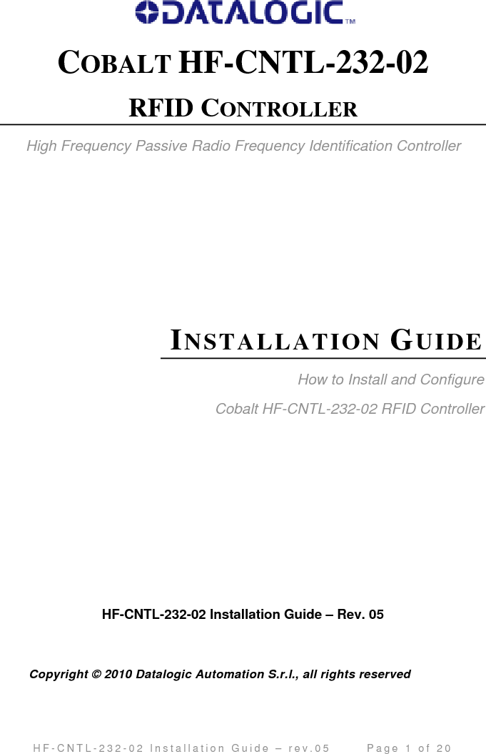                                         H F - C N T L - 2 3 2 - 0 2   I n s t a l l a t i o n   G u i d e   –   r e v . 0 5               P a g e   2   o f   2 0   REGULATORY COMPLIANCE FCC COMPLIANCE Modifications or changes to this equipment without the expressed written approval of Datalogic could void the autority to use the equipment. This device complies with PART 15 of the FCC Rules.  Operation is subject to the following two conditions: (1) This device may not cause harmful interference, and (2) this device must accept any interference that may cause undesired operation. FCC ID : E36-0001 NOTE:   This  equipment  has been tested and found to  comply  with the  limits  for a  Class B digital device, pursuant to Part  15 of  the FCC Rules.  These limits are  designed to provide reasonable protection against harmful interference in a residential installation.  This equipment generates, uses and can radiate radio frequency energy and, if not installed and used in accordance with the instructions, may cause harmful interference to radio communications.   However, there is no  guarantee that  interference will not occur in a particular installation. If this equipment does cause harmful interference to radio or television reception,  which can be determined by turning the equipment off and on, the user is   encouraged to try to correct the interference by one or more of the following   measures:      -- Reorient or relocate the receiving antenna. -- Increase the separation between the equipment and receiver.    -- Connect the equipment into an outlet on a circuit different from that to which the receiver is connected.    -- Consult the dealer or an experienced radio/TV technician for help.  