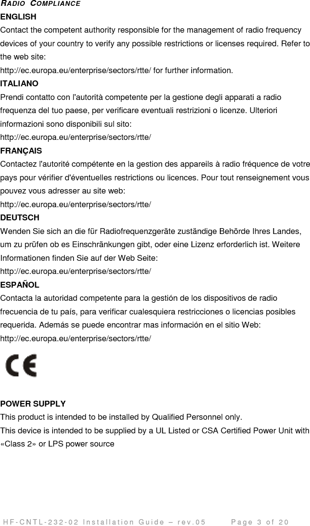                                         H F - C N T L - 2 3 2 - 0 2   I n s t a l l a t i o n   G u i d e   –   r e v . 0 5               P a g e   3   o f   2 0   RADIO  COMPLIANCE ENGLISH Contact the competent authority responsible for the management of radio frequency  devices of your country to verify any possible restrictions or licenses required. Refer to  the web site:  http://ec.europa.eu/enterprise/sectors/rtte/ for further information.  ITALIANO Prendi contatto con l&apos;autorità competente per la gestione degli apparati a radio  frequenza del tuo paese, per verificare eventuali restrizioni o licenze. Ulteriori  informazioni sono disponibili sul sito:  http://ec.europa.eu/enterprise/sectors/rtte/  FRANÇAIS  Contactez l&apos;autorité compétente en la gestion des appareils à radio fréquence de votre  pays pour vérifier d&apos;éventuelles restrictions ou licences. Pour tout renseignement vous  pouvez vous adresser au site web:  http://ec.europa.eu/enterprise/sectors/rtte/  DEUTSCH  Wenden Sie sich an die für Radiofrequenzgeräte zuständige Behörde Ihres Landes,  um zu prüfen ob es Einschränkungen gibt, oder eine Lizenz erforderlich ist. Weitere  Informationen finden Sie auf der Web Seite:  http://ec.europa.eu/enterprise/sectors/rtte/  ESPAÑOL  Contacta la autoridad competente para la gestión de los dispositivos de radio  frecuencia de tu país, para verificar cualesquiera restricciones o licencias posibles  requerida. Además se puede encontrar mas información en el sitio Web:  http://ec.europa.eu/enterprise/sectors/rtte/     POWER SUPPLY  This product is intended to be installed by Qualified Personnel only.  This device is intended to be supplied by a UL Listed or CSA Certified Power Unit with  «Class 2» or LPS power source  