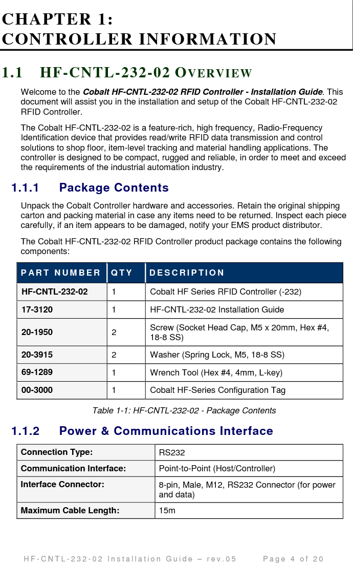                                         H F - C N T L - 2 3 2 - 0 2   I n s t a l l a t i o n   G u i d e   –   r e v . 0 5               P a g e   4   o f   2 0   CHAPTER 1:  CONTROLLER INFORMATION 1.1 H F-CNTL- 232 -02 OV E R V I E W  Welcome to the Cobalt HF-CNTL-232-02 RFID Controller - Installation Guide. This document will assist you in the installation and setup of the Cobalt HF-CNTL-232-02 RFID Controller. The Cobalt HF-CNTL-232-02 is a feature-rich, high frequency, Radio-Frequency Identification device that provides read/write RFID data transmission and control solutions to shop floor, item-level tracking and material handling applications. The controller is designed to be compact, rugged and reliable, in order to meet and exceed the requirements of the industrial automation industry. 1.1.1  Package Contents Unpack the Cobalt Controller hardware and accessories. Retain the original shipping carton and packing material in case any items need to be returned. Inspect each piece carefully, if an item appears to be damaged, notify your EMS product distributor. The Cobalt HF-CNTL-232-02 RFID Controller product package contains the following components: P AR T   N U M B E R Q T Y   D E S C R I P T I O N  HF-CNTL-232-02  1  Cobalt HF Series RFID Controller (-232) 17-3120  1  HF-CNTL-232-02 Installation Guide 20-1950  2  Screw (Socket Head Cap, M5 x 20mm, Hex #4, 18-8 SS) 20-3915  2  Washer (Spring Lock, M5, 18-8 SS) 69-1289  1  Wrench Tool (Hex #4, 4mm, L-key) 00-3000  1  Cobalt HF-Series Configuration Tag Table 1-1: HF-CNTL-232-02 - Package Contents 1.1.2  Power &amp; Communications Interface Connection Type:  RS232 Communication Interface:  Point-to-Point (Host/Controller) Interface Connector:  8-pin, Male, M12, RS232 Connector (for power and data) Maximum Cable Length:  15m 