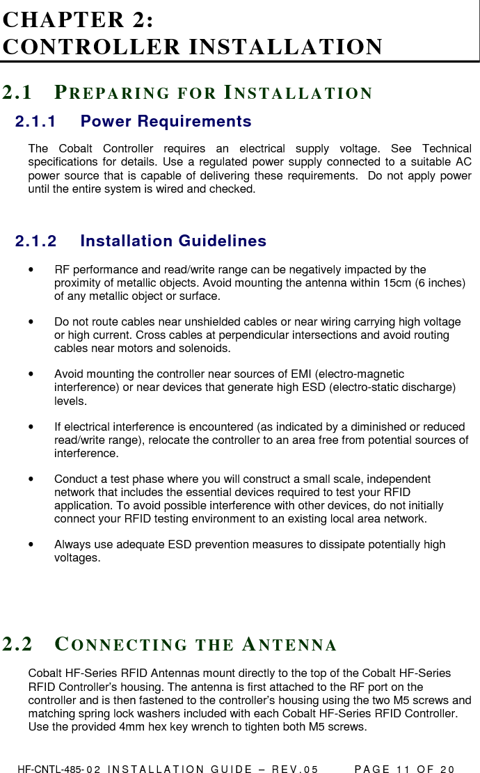  HF-CNTL-485- 0 2   I N S T A L L A T I O N   G U I D E   –   R E V . 0 5               P A G E   1 1   O F   2 0  CHAPTER 2:  CONTROLLER INSTALLATION 2 . 1  PR E P A R I N G   F O R   IN S T A L L A T I O N  2.1.1  Power Requirements The  Cobalt  Controller  requires  an  electrical  supply  voltage.  See  Technical specifications for  details. Use a regulated power supply connected to a suitable AC power source that is capable of delivering these requirements.  Do not apply power until the entire system is wired and checked.  2.1.2  Installation Guidelines •  RF performance and read/write range can be negatively impacted by the proximity of metallic objects. Avoid mounting the antenna within 15cm (6 inches) of any metallic object or surface. •  Do not route cables near unshielded cables or near wiring carrying high voltage or high current. Cross cables at perpendicular intersections and avoid routing cables near motors and solenoids. •  Avoid mounting the controller near sources of EMI (electro-magnetic interference) or near devices that generate high ESD (electro-static discharge) levels.  •  If electrical interference is encountered (as indicated by a diminished or reduced read/write range), relocate the controller to an area free from potential sources of interference.  •  Conduct a test phase where you will construct a small scale, independent network that includes the essential devices required to test your RFID application. To avoid possible interference with other devices, do not initially connect your RFID testing environment to an existing local area network.  •  Always use adequate ESD prevention measures to dissipate potentially high voltages.    2 . 2  CO N N E C T I N G   T H E   AN T E N N A  Cobalt HF-Series RFID Antennas mount directly to the top of the Cobalt HF-Series RFID Controller’s housing. The antenna is first attached to the RF port on the controller and is then fastened to the controller’s housing using the two M5 screws and matching spring lock washers included with each Cobalt HF-Series RFID Controller. Use the provided 4mm hex key wrench to tighten both M5 screws. 