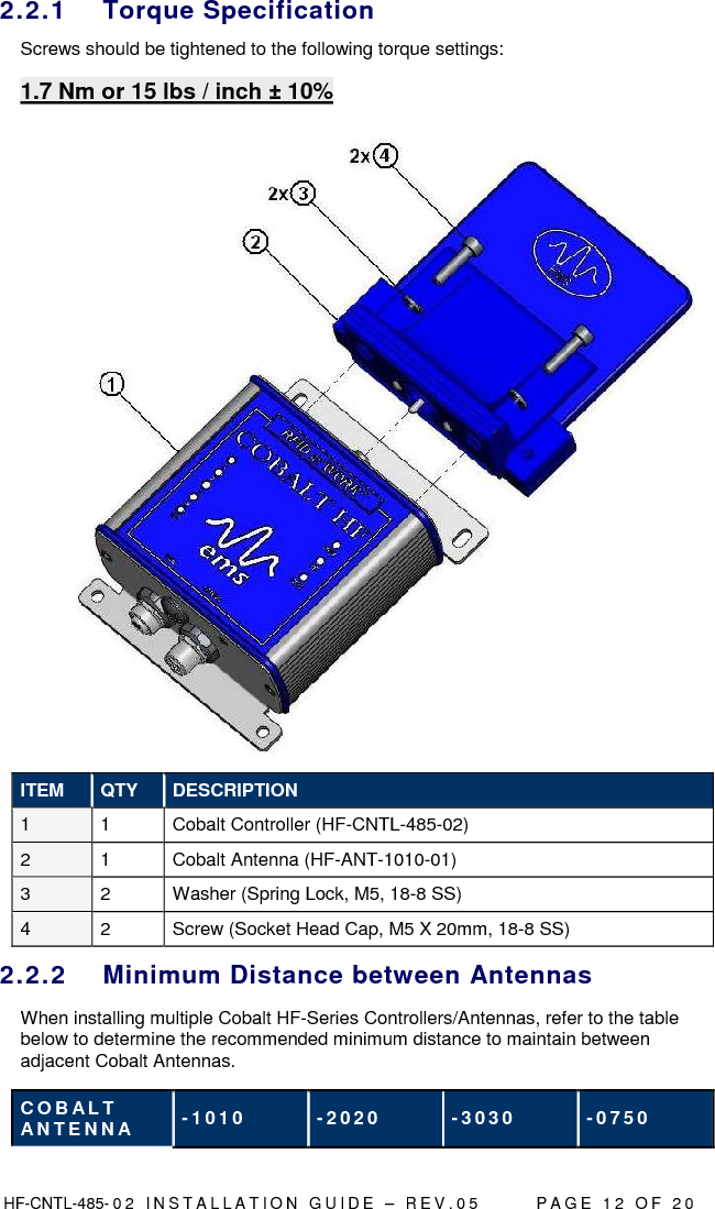  HF-CNTL-485- 0 2   I N S T A L L A T I O N   G U I D E   –   R E V . 0 5               P A G E   1 2   O F   2 0  2.2.1  Torque Specification Screws should be tightened to the following torque settings: 1.7 Nm or 15 lbs / inch ± 10%   ITEM  QTY  DESCRIPTION 1  1  Cobalt Controller (HF-CNTL-485-02)  2  1  Cobalt Antenna (HF-ANT-1010-01) 3  2  Washer (Spring Lock, M5, 18-8 SS) 4  2  Screw (Socket Head Cap, M5 X 20mm, 18-8 SS) 2.2.2  Minimum Distance between Antennas When installing multiple Cobalt HF-Series Controllers/Antennas, refer to the table below to determine the recommended minimum distance to maintain between adjacent Cobalt Antennas.  C O B AL T  A N T E N N A  - 1 0 1 0   - 2 0 2 0   - 3 0 3 0   - 0 7 5 0  