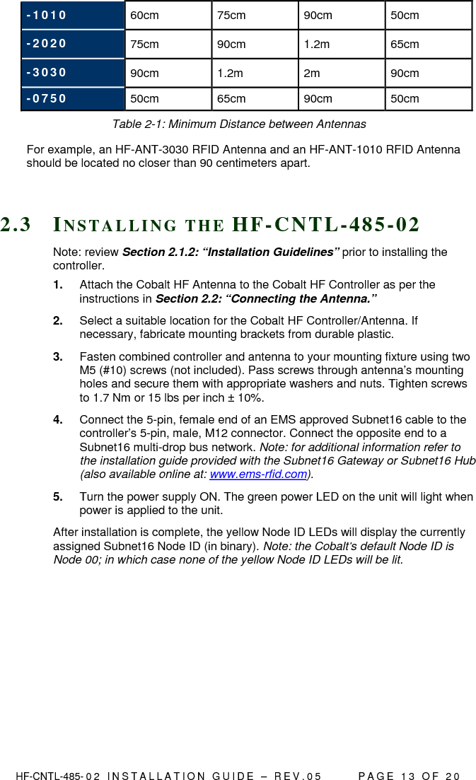  HF-CNTL-485- 0 2   I N S T A L L A T I O N   G U I D E   –   R E V . 0 5               P A G E   1 3   O F   2 0  - 1 0 1 0   60cm  75cm  90cm  50cm - 2 0 2 0   75cm  90cm  1.2m  65cm - 3 0 3 0   90cm  1.2m  2m  90cm - 0 7 5 0   50cm  65cm  90cm  50cm Table 2-1: Minimum Distance between Antennas For example, an HF-ANT-3030 RFID Antenna and an HF-ANT-1010 RFID Antenna should be located no closer than 90 centimeters apart.   2 . 3  IN S T A L L I N G   T H E   H F - C N T L - 4 8 5 - 0 2  Note: review Section 2.1.2: “Installation Guidelines” prior to installing the controller. 1.  Attach the Cobalt HF Antenna to the Cobalt HF Controller as per the instructions in Section 2.2: “Connecting the Antenna.” 2.  Select a suitable location for the Cobalt HF Controller/Antenna. If necessary, fabricate mounting brackets from durable plastic. 3.  Fasten combined controller and antenna to your mounting fixture using two M5 (#10) screws (not included). Pass screws through antenna’s mounting holes and secure them with appropriate washers and nuts. Tighten screws to 1.7 Nm or 15 lbs per inch ± 10%. 4.  Connect the 5-pin, female end of an EMS approved Subnet16 cable to the controller’s 5-pin, male, M12 connector. Connect the opposite end to a Subnet16 multi-drop bus network. Note: for additional information refer to the installation guide provided with the Subnet16 Gateway or Subnet16 Hub (also available online at: www.ems-rfid.com). 5.  Turn the power supply ON. The green power LED on the unit will light when power is applied to the unit. After installation is complete, the yellow Node ID LEDs will display the currently assigned Subnet16 Node ID (in binary). Note: the Cobalt’s default Node ID is Node 00; in which case none of the yellow Node ID LEDs will be lit.  