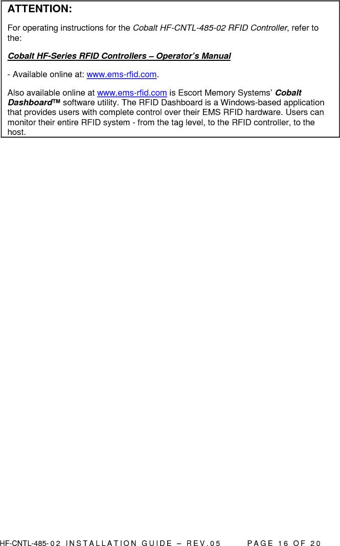  HF-CNTL-485- 0 2   I N S T A L L A T I O N   G U I D E   –   R E V . 0 5               P A G E   1 6   O F   2 0   ATTENTION: For operating instructions for the Cobalt HF-CNTL-485-02 RFID Controller, refer to the:  Cobalt HF-Series RFID Controllers – Operator’s Manual  - Available online at: www.ems-rfid.com.  Also available online at www.ems-rfid.com is Escort Memory Systems’ Cobalt Dashboard™ software utility. The RFID Dashboard is a Windows-based application that provides users with complete control over their EMS RFID hardware. Users can monitor their entire RFID system - from the tag level, to the RFID controller, to the host.  