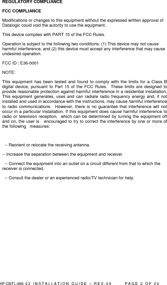  HF-CNTL-485- 0 2   I N S T A L L A T I O N   G U I D E   –   R E V . 0 5               P A G E   2   O F   2 0  REGULATORY COMPLIANCE FCC COMPLIANCE Modifications or changes to this equipment without the expressed written approval of Datalogic could void the autority to use the equipment. This device complies with PART 15 of the FCC Rules.  Operation is subject to the following two conditions: (1) This device may not cause harmful interference, and (2) this device must accept any interference that may cause undesired operation. FCC ID : E36-0001 NOTE:   This  equipment has been tested and  found to comply  with  the  limits  for  a  Class  B digital device, pursuant to Part  15 of the FCC Rules.   These limits are designed to provide reasonable protection against harmful interference in a residential installation.  This equipment generates, uses and can radiate  radio frequency energy and, if  not installed and used in accordance with the instructions, may cause harmful interference to radio communications.   However, there is  no guarantee that  interference will not occur in a particular installation. If this equipment does cause harmful interference to radio or television reception,  which can be determined by turning the equipment off and on, the user is   encouraged to try to correct the interference by one or more of the following   measures:      -- Reorient or relocate the receiving antenna. -- Increase the separation between the equipment and receiver.    -- Connect the equipment into an outlet on a circuit different from that to which the receiver is connected.    -- Consult the dealer or an experienced radio/TV technician for help.  