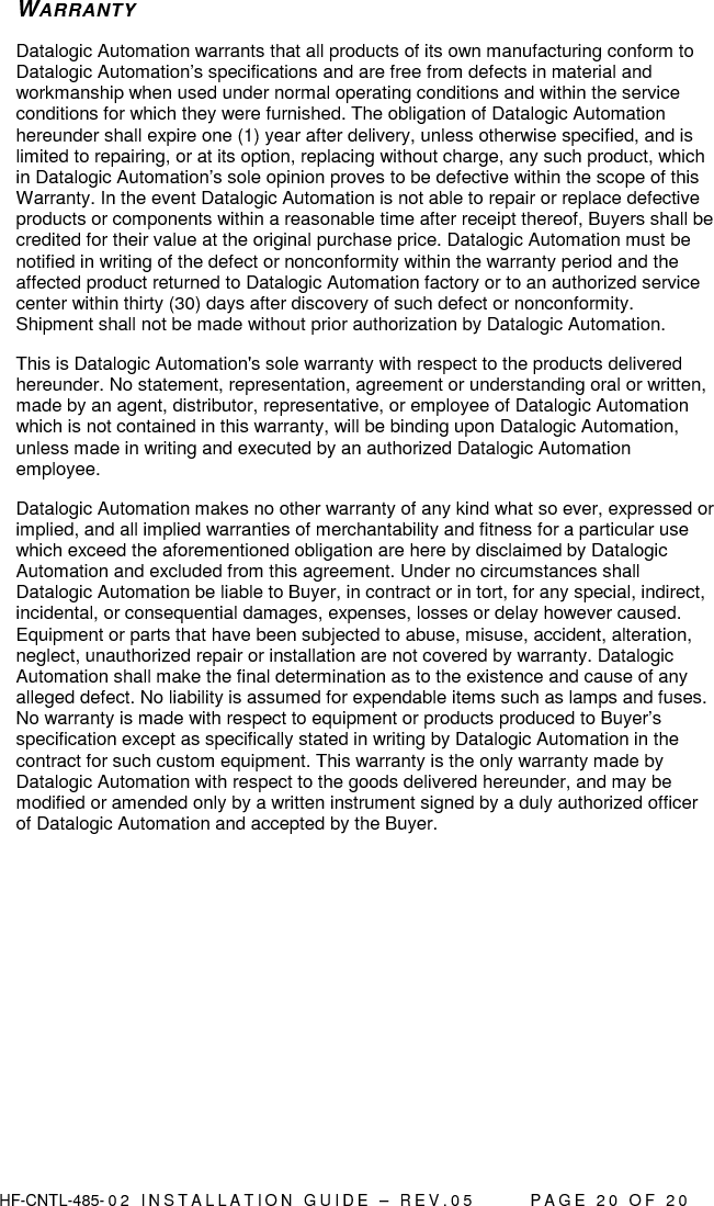  HF-CNTL-485- 0 2   I N S T A L L A T I O N   G U I D E   –   R E V . 0 5               P A G E   2 0   O F   2 0  WARRANTY Datalogic Automation warrants that all products of its own manufacturing conform to Datalogic Automation’s specifications and are free from defects in material and workmanship when used under normal operating conditions and within the service conditions for which they were furnished. The obligation of Datalogic Automation hereunder shall expire one (1) year after delivery, unless otherwise specified, and is limited to repairing, or at its option, replacing without charge, any such product, which in Datalogic Automation’s sole opinion proves to be defective within the scope of this Warranty. In the event Datalogic Automation is not able to repair or replace defective products or components within a reasonable time after receipt thereof, Buyers shall be credited for their value at the original purchase price. Datalogic Automation must be notified in writing of the defect or nonconformity within the warranty period and the affected product returned to Datalogic Automation factory or to an authorized service center within thirty (30) days after discovery of such defect or nonconformity. Shipment shall not be made without prior authorization by Datalogic Automation. This is Datalogic Automation&apos;s sole warranty with respect to the products delivered hereunder. No statement, representation, agreement or understanding oral or written, made by an agent, distributor, representative, or employee of Datalogic Automation which is not contained in this warranty, will be binding upon Datalogic Automation, unless made in writing and executed by an authorized Datalogic Automation employee.  Datalogic Automation makes no other warranty of any kind what so ever, expressed or implied, and all implied warranties of merchantability and fitness for a particular use which exceed the aforementioned obligation are here by disclaimed by Datalogic Automation and excluded from this agreement. Under no circumstances shall Datalogic Automation be liable to Buyer, in contract or in tort, for any special, indirect, incidental, or consequential damages, expenses, losses or delay however caused. Equipment or parts that have been subjected to abuse, misuse, accident, alteration, neglect, unauthorized repair or installation are not covered by warranty. Datalogic Automation shall make the final determination as to the existence and cause of any alleged defect. No liability is assumed for expendable items such as lamps and fuses. No warranty is made with respect to equipment or products produced to Buyer’s specification except as specifically stated in writing by Datalogic Automation in the contract for such custom equipment. This warranty is the only warranty made by Datalogic Automation with respect to the goods delivered hereunder, and may be modified or amended only by a written instrument signed by a duly authorized officer of Datalogic Automation and accepted by the Buyer.    