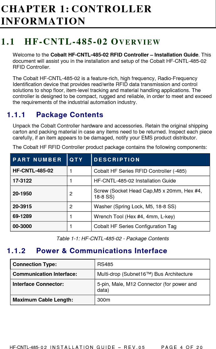  HF-CNTL-485- 0 2   I N S T A L L A T I O N   G U I D E   –   R E V . 0 5               P A G E   4   O F   2 0  CHAPTER 1: CONTROLLER INFORMATION 1 . 1  H F - C N T L - 4 8 5 - 0 2  OV E R V I E W  Welcome to the Cobalt HF-CNTL-485-02 RFID Controller – Installation Guide. This document will assist you in the installation and setup of the Cobalt HF-CNTL-485-02 RFID Controller. The Cobalt HF-CNTL-485-02 is a feature-rich, high frequency, Radio-Frequency Identification device that provides read/write RFID data transmission and control solutions to shop floor, item-level tracking and material handling applications. The controller is designed to be compact, rugged and reliable, in order to meet and exceed the requirements of the industrial automation industry. 1.1.1  Package Contents Unpack the Cobalt Controller hardware and accessories. Retain the original shipping carton and packing material in case any items need to be returned. Inspect each piece carefully, if an item appears to be damaged, notify your EMS product distributor. The Cobalt HF RFID Controller product package contains the following components: P AR T   N U M B E R   Q T Y   D E S C R I P T I O N  HF-CNTL-485-02  1  Cobalt HF Series RFID Controller (-485) 17-3122  1  HF-CNTL-485-02 Installation Guide 20-1950  2  Screw (Socket Head Cap,M5 x 20mm, Hex #4, 18-8 SS) 20-3915  2  Washer (Spring Lock, M5, 18-8 SS) 69-1289  1  Wrench Tool (Hex #4, 4mm, L-key) 00-3000  1  Cobalt HF Series Configuration Tag Table 1-1: HF-CNTL-485-02 - Package Contents 1.1.2  Power &amp; Communications Interface Connection Type:  RS485 Communication Interface:  Multi-drop (Subnet16™) Bus Architecture  Interface Connector:  5-pin, Male, M12 Connector (for power and data) Maximum Cable Length:  300m   