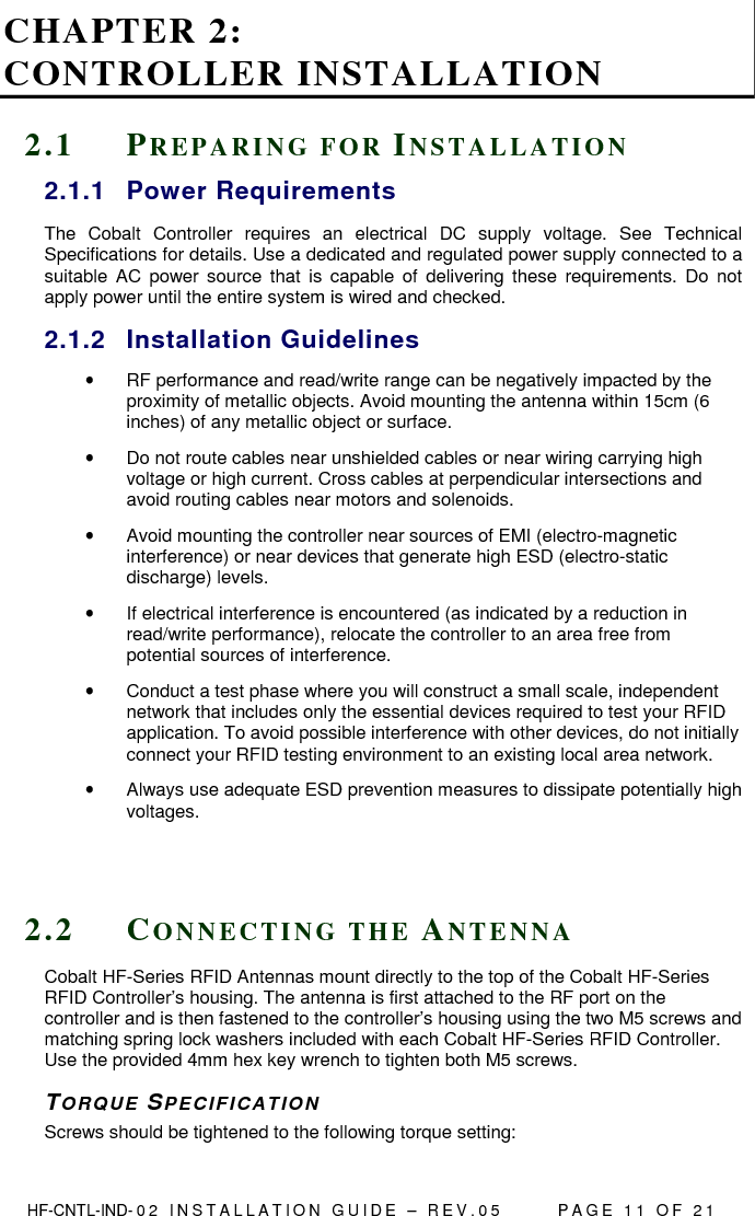  HF-CNTL-IND- 0 2   I N S T A L L A T IO N   G U I D E   –   R E V . 0 5               P A G E   1 1   O F   2 1  CHAPTER 2:  CONTROLLER INSTALLATION 2 . 1  PR E P A R I N G   F O R   IN S T A L L A T I O N  2.1.1  Power Requirements The  Cobalt  Controller  requires  an  electrical  DC  supply  voltage.  See  Technical Specifications for details. Use a dedicated and regulated power supply connected to a suitable  AC  power source  that  is  capable of  delivering  these  requirements.  Do  not apply power until the entire system is wired and checked.  2.1.2  Installation Guidelines •  RF performance and read/write range can be negatively impacted by the proximity of metallic objects. Avoid mounting the antenna within 15cm (6 inches) of any metallic object or surface. •  Do not route cables near unshielded cables or near wiring carrying high voltage or high current. Cross cables at perpendicular intersections and avoid routing cables near motors and solenoids. •  Avoid mounting the controller near sources of EMI (electro-magnetic interference) or near devices that generate high ESD (electro-static discharge) levels.  •  If electrical interference is encountered (as indicated by a reduction in read/write performance), relocate the controller to an area free from potential sources of interference.  •  Conduct a test phase where you will construct a small scale, independent network that includes only the essential devices required to test your RFID application. To avoid possible interference with other devices, do not initially connect your RFID testing environment to an existing local area network.  •  Always use adequate ESD prevention measures to dissipate potentially high voltages.    2 . 2  CO N N E C T I N G   T H E   AN T E N N A  Cobalt HF-Series RFID Antennas mount directly to the top of the Cobalt HF-Series RFID Controller’s housing. The antenna is first attached to the RF port on the controller and is then fastened to the controller’s housing using the two M5 screws and matching spring lock washers included with each Cobalt HF-Series RFID Controller. Use the provided 4mm hex key wrench to tighten both M5 screws. TOR Q UE   SP E C I F I C A T I O N  Screws should be tightened to the following torque setting: 