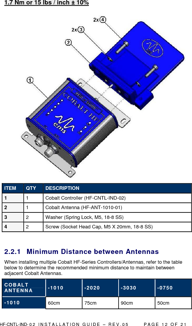  HF-CNTL-IND- 0 2   I N S T A L L A T IO N   G U I D E   –   R E V . 0 5               P A G E   1 2   O F   2 1  1.7 Nm or 15 lbs / inch ± 10%   ITEM  QTY  DESCRIPTION 1  1  Cobalt Controller (HF-CNTL-IND-02)  2  1  Cobalt Antenna (HF-ANT-1010-01) 3  2  Washer (Spring Lock, M5, 18-8 SS) 4  2  Screw (Socket Head Cap, M5 X 20mm, 18-8 SS)  2.2.1  Minimum Distance between Antennas When installing multiple Cobalt HF-Series Controllers/Antennas, refer to the table below to determine the recommended minimum distance to maintain between adjacent Cobalt Antennas.  COBAL T ANTENNA  -1010  -2020  -3030  -0750 -1010  60cm  75cm  90cm  50cm 