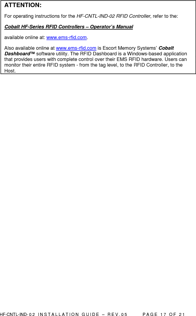  HF-CNTL-IND- 0 2   I N S T A L L A T IO N   G U I D E   –   R E V . 0 5               P A G E   1 7   O F   2 1   ATTENTION: For operating instructions for the HF-CNTL-IND-02 RFID Controller, refer to the:  Cobalt HF-Series RFID Controllers – Operator’s Manual  available online at: www.ems-rfid.com.  Also available online at www.ems-rfid.com is Escort Memory Systems’ Cobalt Dashboard™ software utility. The RFID Dashboard is a Windows-based application that provides users with complete control over their EMS RFID hardware. Users can monitor their entire RFID system - from the tag level, to the RFID Controller, to the Host.  