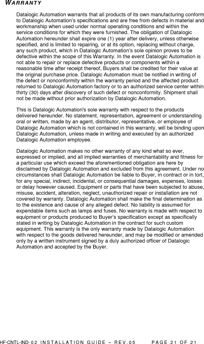  HF-CNTL-IND- 0 2   I N S T A L L A T IO N   G U I D E   –   R E V . 0 5               P A G E   2 1   O F   2 1  WA R R A NT Y  Datalogic Automation warrants that all products of its own manufacturing conform to Datalogic Automation’s specifications and are free from defects in material and workmanship when used under normal operating conditions and within the service conditions for which they were furnished. The obligation of Datalogic Automation hereunder shall expire one (1) year after delivery, unless otherwise specified, and is limited to repairing, or at its option, replacing without charge, any such product, which in Datalogic Automation’s sole opinion proves to be defective within the scope of this Warranty. In the event Datalogic Automation is not able to repair or replace defective products or components within a reasonable time after receipt thereof, Buyers shall be credited for their value at the original purchase price. Datalogic Automation must be notified in writing of the defect or nonconformity within the warranty period and the affected product returned to Datalogic Automation factory or to an authorized service center within thirty (30) days after discovery of such defect or nonconformity. Shipment shall not be made without prior authorization by Datalogic Automation. This is Datalogic Automation&apos;s sole warranty with respect to the products delivered hereunder. No statement, representation, agreement or understanding oral or written, made by an agent, distributor, representative, or employee of Datalogic Automation which is not contained in this warranty, will be binding upon Datalogic Automation, unless made in writing and executed by an authorized Datalogic Automation employee.  Datalogic Automation makes no other warranty of any kind what so ever, expressed or implied, and all implied warranties of merchantability and fitness for a particular use which exceed the aforementioned obligation are here by disclaimed by Datalogic Automation and excluded from this agreement. Under no circumstances shall Datalogic Automation be liable to Buyer, in contract or in tort, for any special, indirect, incidental, or consequential damages, expenses, losses or delay however caused. Equipment or parts that have been subjected to abuse, misuse, accident, alteration, neglect, unauthorized repair or installation are not covered by warranty. Datalogic Automation shall make the final determination as to the existence and cause of any alleged defect. No liability is assumed for expendable items such as lamps and fuses. No warranty is made with respect to equipment or products produced to Buyer’s specification except as specifically stated in writing by Datalogic Automation in the contract for such custom equipment. This warranty is the only warranty made by Datalogic Automation with respect to the goods delivered hereunder, and may be modified or amended only by a written instrument signed by a duly authorized officer of Datalogic Automation and accepted by the Buyer.      