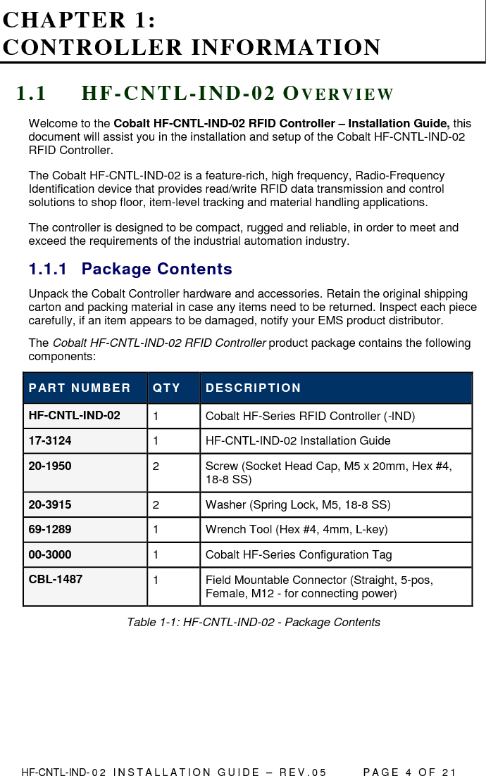  HF-CNTL-IND- 0 2   I N S T A L L A T IO N   G U I D E   –   R E V . 0 5               P A G E   4   O F   2 1  CHAPTER 1:  CONTROLLER INFORMATION 1 . 1  H F - C N T L - I N D - 0 2  OV E R V I E W  Welcome to the Cobalt HF-CNTL-IND-02 RFID Controller – Installation Guide, this document will assist you in the installation and setup of the Cobalt HF-CNTL-IND-02 RFID Controller. The Cobalt HF-CNTL-IND-02 is a feature-rich, high frequency, Radio-Frequency Identification device that provides read/write RFID data transmission and control solutions to shop floor, item-level tracking and material handling applications.  The controller is designed to be compact, rugged and reliable, in order to meet and exceed the requirements of the industrial automation industry. 1.1.1  Package Contents Unpack the Cobalt Controller hardware and accessories. Retain the original shipping carton and packing material in case any items need to be returned. Inspect each piece carefully, if an item appears to be damaged, notify your EMS product distributor. The Cobalt HF-CNTL-IND-02 RFID Controller product package contains the following components: PART NUMBER  QTY  DESCRIP TION HF-CNTL-IND-02  1  Cobalt HF-Series RFID Controller (-IND) 17-3124  1  HF-CNTL-IND-02 Installation Guide 20-1950  2  Screw (Socket Head Cap, M5 x 20mm, Hex #4, 18-8 SS) 20-3915  2  Washer (Spring Lock, M5, 18-8 SS) 69-1289  1  Wrench Tool (Hex #4, 4mm, L-key) 00-3000  1  Cobalt HF-Series Configuration Tag CBL-1487  1  Field Mountable Connector (Straight, 5-pos, Female, M12 - for connecting power) Table 1-1: HF-CNTL-IND-02 - Package Contents    