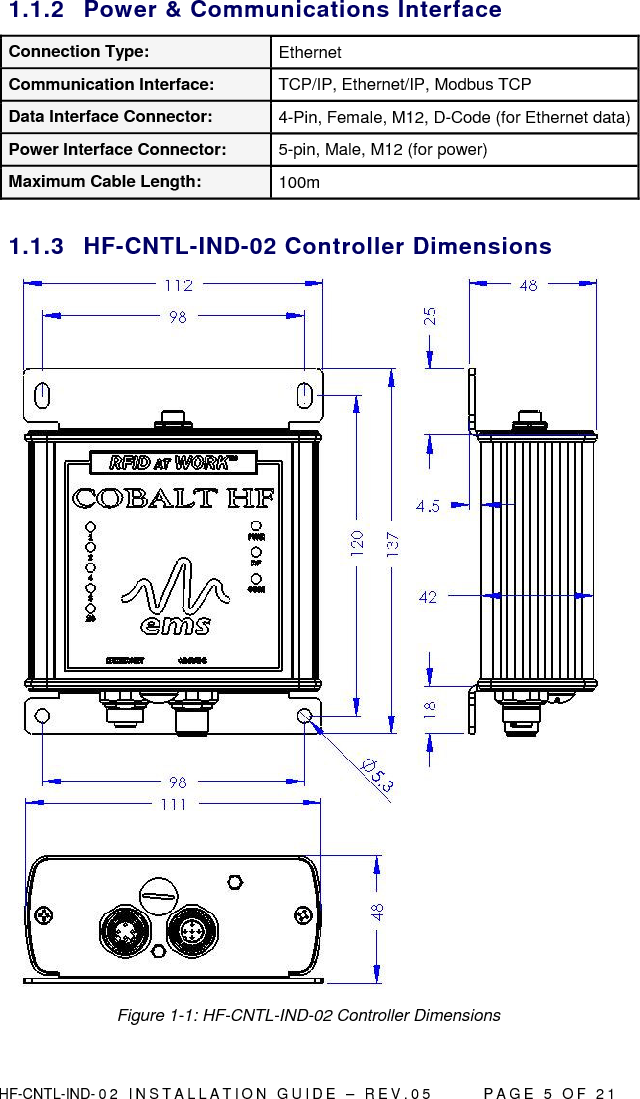  HF-CNTL-IND- 0 2   I N S T A L L A T IO N   G U I D E   –   R E V . 0 5               P A G E   5   O F   2 1  1.1.2  Power &amp; Communications Interface Connection Type:  Ethernet Communication Interface:  TCP/IP, Ethernet/IP, Modbus TCP Data Interface Connector:  4-Pin, Female, M12, D-Code (for Ethernet data) Power Interface Connector:  5-pin, Male, M12 (for power) Maximum Cable Length:  100m  1.1.3  HF-CNTL-IND-02 Controller Dimensions   Figure 1-1: HF-CNTL-IND-02 Controller Dimensions 