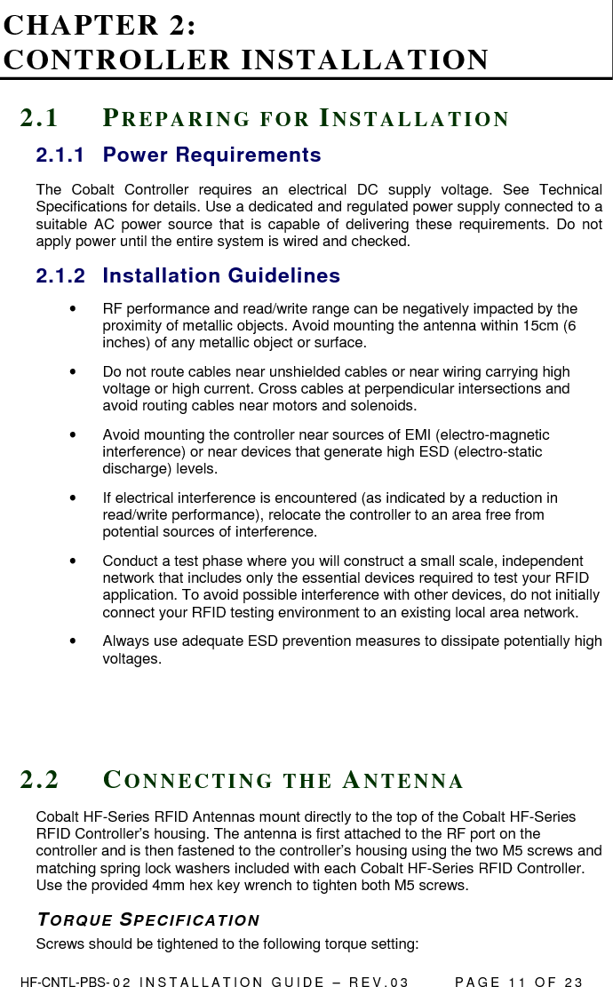  HF-CNTL-PBS- 0 2   I N S T A L L A T I O N   G U I D E   –   R E V . 0 3               P A G E   1 1   O F   2 3  CHAPTER 2:  CONTROLLER INSTALLATION 2 . 1  PR E P A R I N G   F O R   IN S T A L L A T I O N  2.1.1  Power Requirements The  Cobalt  Controller  requires  an  electrical  DC  supply  voltage.  See  Technical Specifications for details. Use a dedicated and regulated power supply connected to a suitable  AC  power source  that  is  capable  of  delivering  these  requirements.  Do  not apply power until the entire system is wired and checked.  2.1.2  Installation Guidelines •  RF performance and read/write range can be negatively impacted by the proximity of metallic objects. Avoid mounting the antenna within 15cm (6 inches) of any metallic object or surface. •  Do not route cables near unshielded cables or near wiring carrying high voltage or high current. Cross cables at perpendicular intersections and avoid routing cables near motors and solenoids. •  Avoid mounting the controller near sources of EMI (electro-magnetic interference) or near devices that generate high ESD (electro-static discharge) levels.  •  If electrical interference is encountered (as indicated by a reduction in read/write performance), relocate the controller to an area free from potential sources of interference.  •  Conduct a test phase where you will construct a small scale, independent network that includes only the essential devices required to test your RFID application. To avoid possible interference with other devices, do not initially connect your RFID testing environment to an existing local area network.  •  Always use adequate ESD prevention measures to dissipate potentially high voltages.     2 . 2  CO N N E C T I N G   T H E   AN T E N N A  Cobalt HF-Series RFID Antennas mount directly to the top of the Cobalt HF-Series RFID Controller’s housing. The antenna is first attached to the RF port on the controller and is then fastened to the controller’s housing using the two M5 screws and matching spring lock washers included with each Cobalt HF-Series RFID Controller. Use the provided 4mm hex key wrench to tighten both M5 screws. TORQUE SPECIFICAT IO N Screws should be tightened to the following torque setting: 
