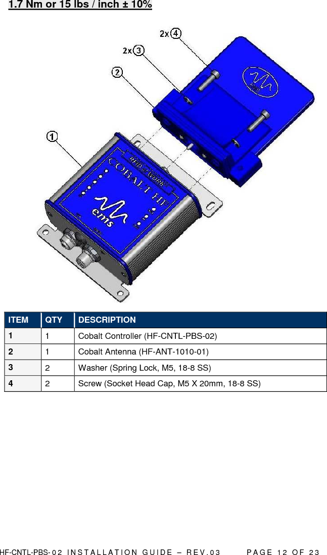  HF-CNTL-PBS- 0 2   I N S T A L L A T I O N   G U I D E   –   R E V . 0 3               P A G E   1 2   O F   2 3  1.7 Nm or 15 lbs / inch ± 10%   ITEM  QTY  DESCRIPTION 1  1  Cobalt Controller (HF-CNTL-PBS-02)  2  1  Cobalt Antenna (HF-ANT-1010-01) 3  2  Washer (Spring Lock, M5, 18-8 SS) 4  2  Screw (Socket Head Cap, M5 X 20mm, 18-8 SS)  