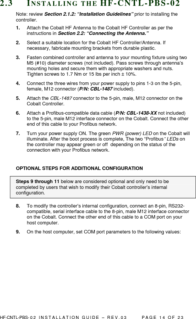  HF-CNTL-PBS- 0 2   I N S T A L L A T I O N   G U I D E   –   R E V . 0 3               P A G E   1 4   O F   2 3  2 . 3  IN S T A L L I N G   T H E   H F - C N T L - P B S - 0 2  Note: review Section 2.1.2: “Installation Guidelines” prior to installing the controller. 1.  Attach the Cobalt HF Antenna to the Cobalt HF Controller as per the instructions in Section 2.2: “Connecting the Antenna.” 2.  Select a suitable location for the Cobalt HF Controller/Antenna. If necessary, fabricate mounting brackets from durable plastic. 3.  Fasten combined controller and antenna to your mounting fixture using two M5 (#10) diameter screws (not included). Pass screws through antenna’s mounting holes and secure them with appropriate washers and nuts. Tighten screws to 1.7 Nm or 15 lbs per inch ± 10%. 4.  Connect the three wires from your power supply to pins 1-3 on the 5-pin, female, M12 connector (P/N: CBL-1487 included).  5.  Attach the CBL-1487 connector to the 5-pin, male, M12 connector on the Cobalt Controller.  6.  Attach a Profibus-compatible data cable (P/N: CBL-1438-XX not included) to the 5-pin, male M12 interface connector on the Cobalt. Connect the other end of this cable to your Profibus network. 7.  Turn your power supply ON. The green PWR (power) LED on the Cobalt will illuminate. After the boot process is complete, The two “Profibus” LEDs on the controller may appear green or off  depending on the status of the connection with your Profibus network.  OPTIONAL STEPS FOR ADDITIONAL CONFIGURATION Steps 9 through 11 below are considered optional and only need to be completed by users that wish to modify their Cobalt controller’s internal configuration. 8.  To modify the controller’s internal configuration, connect an 8-pin, RS232-compatible, serial interface cable to the 8-pin, male M12 interface connector on the Cobalt. Connect the other end of this cable to a COM port on your host computer.   9.  On the host computer, set COM port parameters to the following values:        