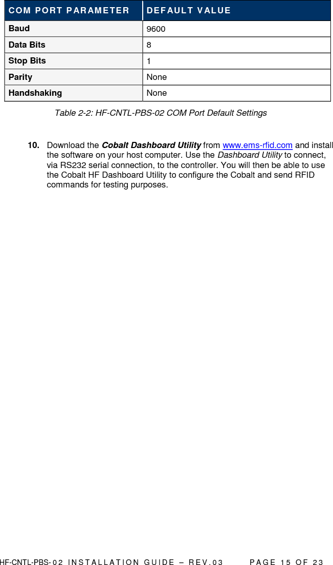  HF-CNTL-PBS- 0 2   I N S T A L L A T I O N   G U I D E   –   R E V . 0 3               P A G E   1 5   O F   2 3  COM PORT P ARAME TER  DEF AULT V ALUE Baud   9600 Data Bits  8 Stop Bits  1 Parity  None  Handshaking  None          Table 2-2: HF-CNTL-PBS-02 COM Port Default Settings  10.  Download the Cobalt Dashboard Utility from www.ems-rfid.com and install the software on your host computer. Use the Dashboard Utility to connect, via RS232 serial connection, to the controller. You will then be able to use the Cobalt HF Dashboard Utility to configure the Cobalt and send RFID commands for testing purposes.     