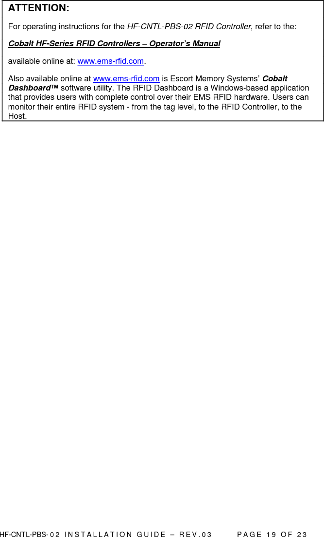  HF-CNTL-PBS- 0 2   I N S T A L L A T I O N   G U I D E   –   R E V . 0 3               P A G E   1 9   O F   2 3  ATTENTION: For operating instructions for the HF-CNTL-PBS-02 RFID Controller, refer to the:  Cobalt HF-Series RFID Controllers – Operator’s Manual  available online at: www.ems-rfid.com.  Also available online at www.ems-rfid.com is Escort Memory Systems’ Cobalt Dashboard™ software utility. The RFID Dashboard is a Windows-based application that provides users with complete control over their EMS RFID hardware. Users can monitor their entire RFID system - from the tag level, to the RFID Controller, to the Host.  