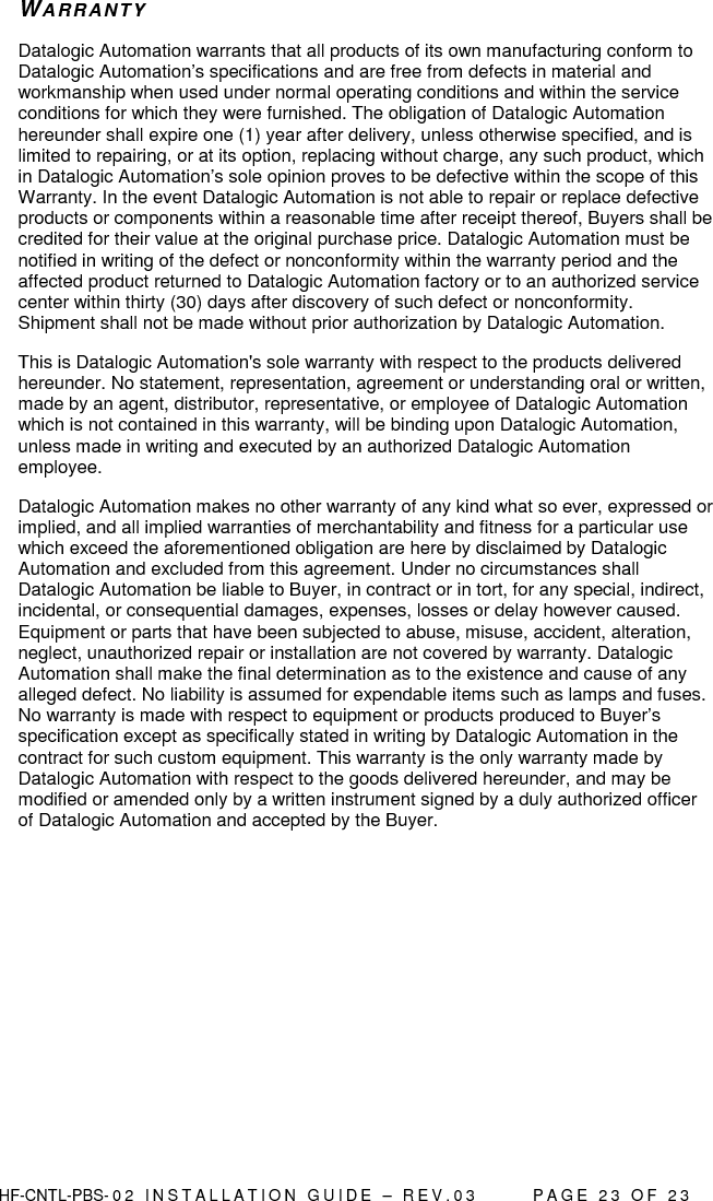  HF-CNTL-PBS- 0 2   I N S T A L L A T I O N   G U I D E   –   R E V . 0 3               P A G E   2 3   O F   2 3  WARR ANTY Datalogic Automation warrants that all products of its own manufacturing conform to Datalogic Automation’s specifications and are free from defects in material and workmanship when used under normal operating conditions and within the service conditions for which they were furnished. The obligation of Datalogic Automation hereunder shall expire one (1) year after delivery, unless otherwise specified, and is limited to repairing, or at its option, replacing without charge, any such product, which in Datalogic Automation’s sole opinion proves to be defective within the scope of this Warranty. In the event Datalogic Automation is not able to repair or replace defective products or components within a reasonable time after receipt thereof, Buyers shall be credited for their value at the original purchase price. Datalogic Automation must be notified in writing of the defect or nonconformity within the warranty period and the affected product returned to Datalogic Automation factory or to an authorized service center within thirty (30) days after discovery of such defect or nonconformity. Shipment shall not be made without prior authorization by Datalogic Automation. This is Datalogic Automation&apos;s sole warranty with respect to the products delivered hereunder. No statement, representation, agreement or understanding oral or written, made by an agent, distributor, representative, or employee of Datalogic Automation which is not contained in this warranty, will be binding upon Datalogic Automation, unless made in writing and executed by an authorized Datalogic Automation employee.  Datalogic Automation makes no other warranty of any kind what so ever, expressed or implied, and all implied warranties of merchantability and fitness for a particular use which exceed the aforementioned obligation are here by disclaimed by Datalogic Automation and excluded from this agreement. Under no circumstances shall Datalogic Automation be liable to Buyer, in contract or in tort, for any special, indirect, incidental, or consequential damages, expenses, losses or delay however caused. Equipment or parts that have been subjected to abuse, misuse, accident, alteration, neglect, unauthorized repair or installation are not covered by warranty. Datalogic Automation shall make the final determination as to the existence and cause of any alleged defect. No liability is assumed for expendable items such as lamps and fuses. No warranty is made with respect to equipment or products produced to Buyer’s specification except as specifically stated in writing by Datalogic Automation in the contract for such custom equipment. This warranty is the only warranty made by Datalogic Automation with respect to the goods delivered hereunder, and may be modified or amended only by a written instrument signed by a duly authorized officer of Datalogic Automation and accepted by the Buyer.       