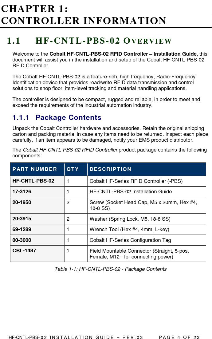  HF-CNTL-PBS- 0 2   I N S T A L L A T I O N   G U I D E   –   R E V . 0 3               P A G E   4   O F   2 3  CHAPTER 1:  CONTROLLER INFORMATION 1 . 1  H F - C N T L - P B S - 0 2  OV E R V I E W  Welcome to the Cobalt HF-CNTL-PBS-02 RFID Controller – Installation Guide, this document will assist you in the installation and setup of the Cobalt HF-CNTL-PBS-02 RFID Controller. The Cobalt HF-CNTL-PBS-02 is a feature-rich, high frequency, Radio-Frequency Identification device that provides read/write RFID data transmission and control solutions to shop floor, item-level tracking and material handling applications.  The controller is designed to be compact, rugged and reliable, in order to meet and exceed the requirements of the industrial automation industry. 1.1.1  Package Contents Unpack the Cobalt Controller hardware and accessories. Retain the original shipping carton and packing material in case any items need to be returned. Inspect each piece carefully, if an item appears to be damaged, notify your EMS product distributor. The Cobalt HF-CNTL-PBS-02 RFID Controller product package contains the following components: PART NUM BER  QTY  DESCRIPTION HF-CNTL-PBS-02  1  Cobalt HF-Series RFID Controller (-PBS) 17-3126  1  HF-CNTL-PBS-02 Installation Guide 20-1950  2  Screw (Socket Head Cap, M5 x 20mm, Hex #4, 18-8 SS) 20-3915  2  Washer (Spring Lock, M5, 18-8 SS) 69-1289  1  Wrench Tool (Hex #4, 4mm, L-key) 00-3000  1  Cobalt HF-Series Configuration Tag CBL-1487  1  Field Mountable Connector (Straight, 5-pos, Female, M12 - for connecting power) Table 1-1: HF-CNTL-PBS-02 - Package Contents    