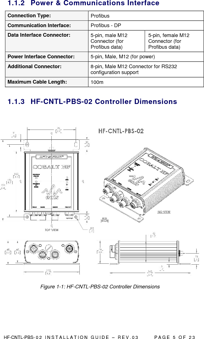  HF-CNTL-PBS- 0 2   I N S T A L L A T I O N   G U I D E   –   R E V . 0 3               P A G E   5   O F   2 3  1.1.2  Power &amp; Communications Interface Connection Type:  Profibus Communication Interface:  Profibus - DP Data Interface Connector:  5-pin, male M12 Connector (for Profibus data) 5-pin, female M12 Connector (for Profibus data) Power Interface Connector:  5-pin, Male, M12 (for power) Additional Connector:  8-pin, Male M12 Connector for RS232 configuration support Maximum Cable Length:  100m  1.1.3  HF-CNTL-PBS-02 Controller Dimensions    Figure 1-1: HF-CNTL-PBS-02 Controller Dimensions    