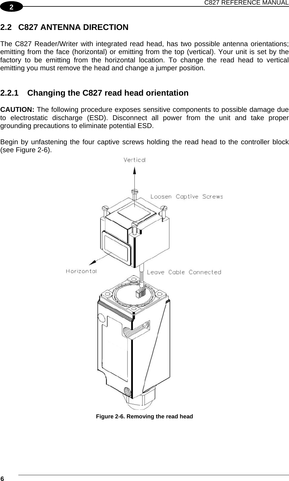 C827 REFERENCE MANUAL  6    2 2.2  C827 ANTENNA DIRECTION  The C827 Reader/Writer with integrated read head, has two possible antenna orientations; emitting from the face (horizontal) or emitting from the top (vertical). Your unit is set by the factory to be emitting from the horizontal location. To change the read head to vertical emitting you must remove the head and change a jumper position.   2.2.1  Changing the C827 read head orientation  CAUTION: The following procedure exposes sensitive components to possible damage due to electrostatic discharge (ESD). Disconnect all power from the unit and take proper grounding precautions to eliminate potential ESD.  Begin by unfastening the four captive screws holding the read head to the controller block (see Figure 2-6).  Figure 2-6. Removing the read head   