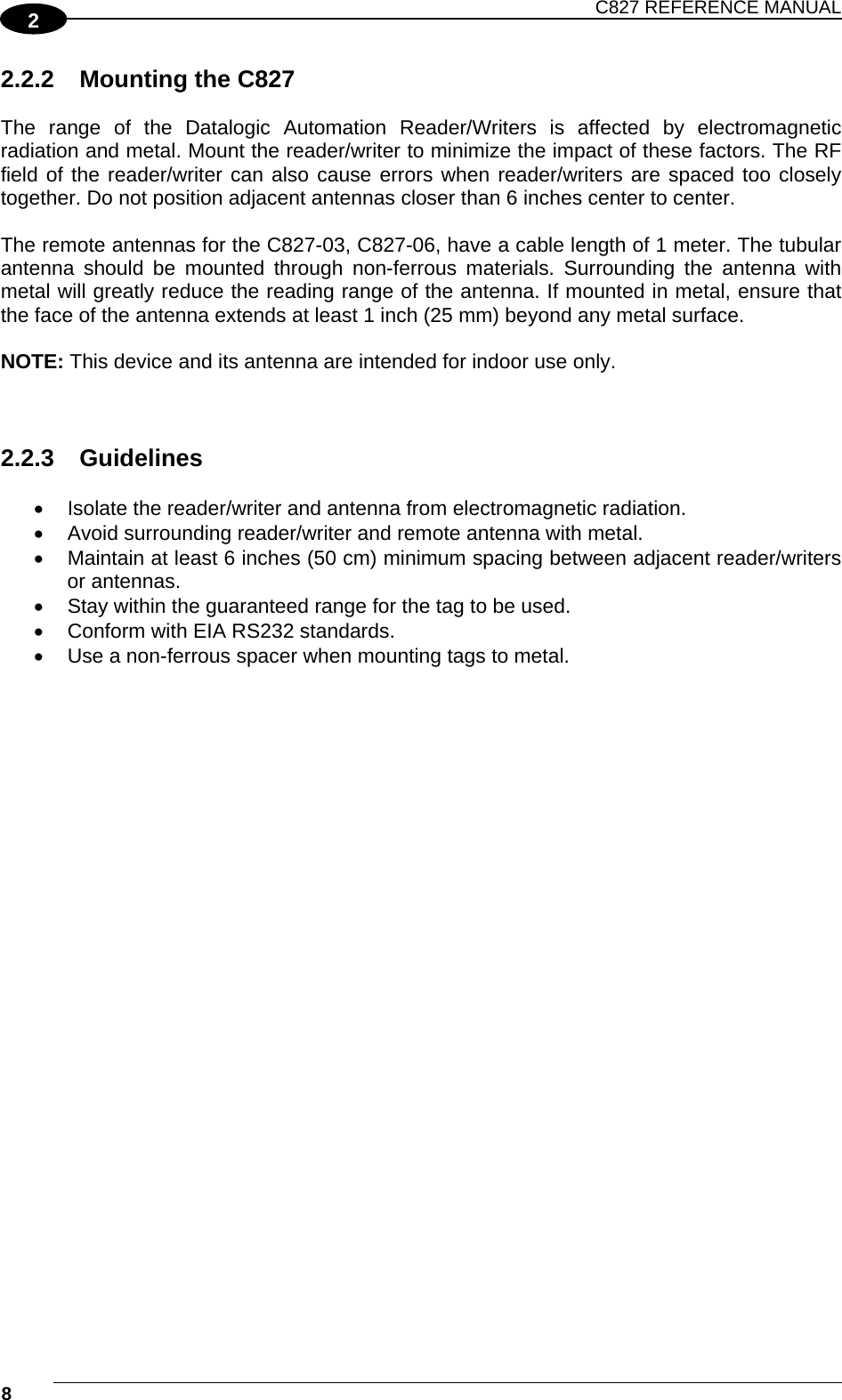 C827 REFERENCE MANUAL  8    2 2.2.2  Mounting the C827  The range of the Datalogic Automation Reader/Writers is affected by electromagnetic radiation and metal. Mount the reader/writer to minimize the impact of these factors. The RF field of the reader/writer can also cause errors when reader/writers are spaced too closely together. Do not position adjacent antennas closer than 6 inches center to center.  The remote antennas for the C827-03, C827-06, have a cable length of 1 meter. The tubular antenna should be mounted through non-ferrous materials. Surrounding the antenna with metal will greatly reduce the reading range of the antenna. If mounted in metal, ensure that the face of the antenna extends at least 1 inch (25 mm) beyond any metal surface.  NOTE: This device and its antenna are intended for indoor use only.    2.2.3 Guidelines    Isolate the reader/writer and antenna from electromagnetic radiation.   Avoid surrounding reader/writer and remote antenna with metal.   Maintain at least 6 inches (50 cm) minimum spacing between adjacent reader/writers or antennas.   Stay within the guaranteed range for the tag to be used.   Conform with EIA RS232 standards.   Use a non-ferrous spacer when mounting tags to metal. 