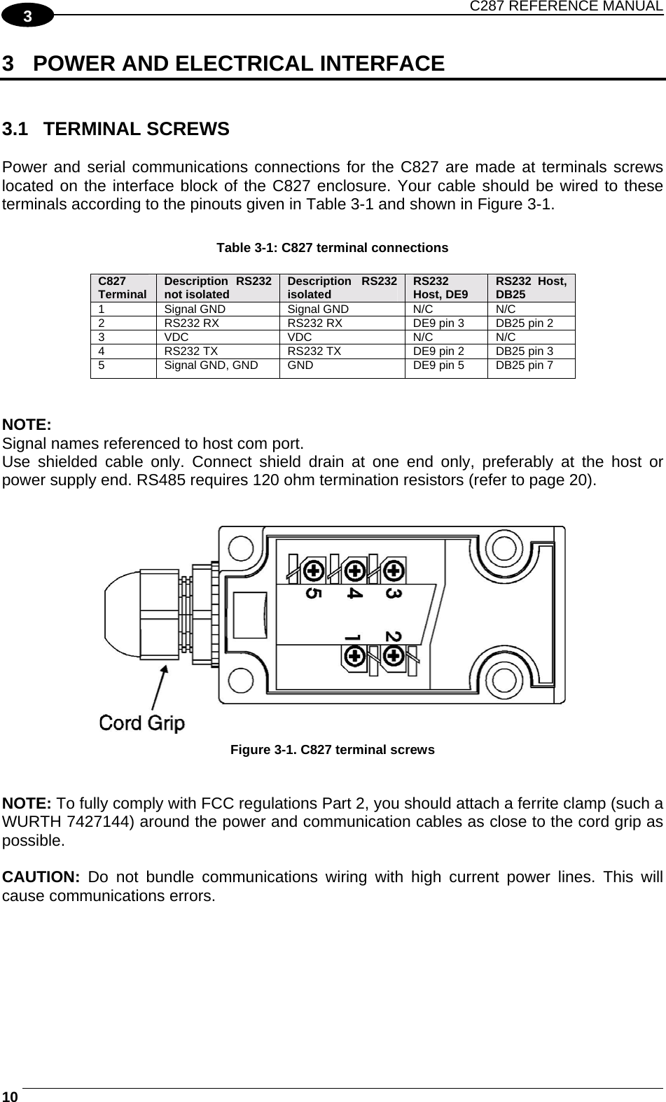 C287 REFERENCE MANUAL  10   3 3  POWER AND ELECTRICAL INTERFACE   3.1 TERMINAL SCREWS  Power and serial communications connections for the C827 are made at terminals screws located on the interface block of the C827 enclosure. Your cable should be wired to these terminals according to the pinouts given in Table 3-1 and shown in Figure 3-1.  Table 3-1: C827 terminal connections  C827 Terminal  Description RS232 not isolated Description RS232 isolated RS232 Host, DE9  RS232 Host, DB25  1   Signal GND   Signal GND  N/C   N/C  2   RS232 RX   RS232 RX   DE9 pin 3   DB25 pin 2  3   VDC   VDC   N/C   N/C  4   RS232 TX   RS232 TX   DE9 pin 2   DB25 pin 3  5   Signal GND, GND  GND  DE9 pin 5   DB25 pin 7    NOTE: Signal names referenced to host com port.  Use shielded cable only. Connect shield drain at one end only, preferably at the host or power supply end. RS485 requires 120 ohm termination resistors (refer to page 20).     Figure 3-1. C827 terminal screws   NOTE: To fully comply with FCC regulations Part 2, you should attach a ferrite clamp (such a WURTH 7427144) around the power and communication cables as close to the cord grip as possible.  CAUTION:  Do not bundle communications wiring with high current power lines. This will cause communications errors. 