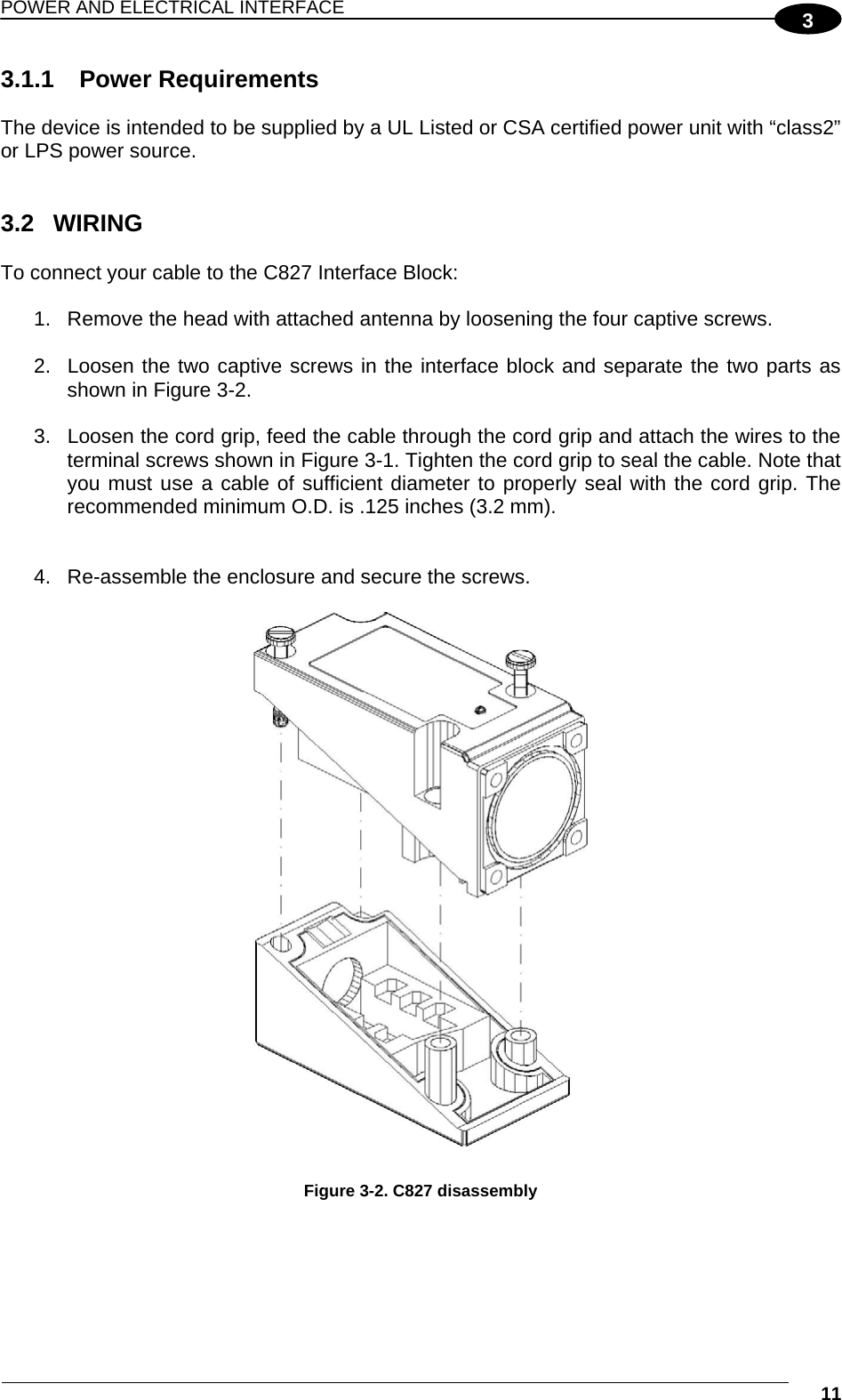 POWER AND ELECTRICAL INTERFACE  11 33.1.1 Power Requirements  The device is intended to be supplied by a UL Listed or CSA certified power unit with “class2” or LPS power source.   3.2 WIRING  To connect your cable to the C827 Interface Block:  1.  Remove the head with attached antenna by loosening the four captive screws.  2.  Loosen the two captive screws in the interface block and separate the two parts as shown in Figure 3-2.  3.  Loosen the cord grip, feed the cable through the cord grip and attach the wires to the terminal screws shown in Figure 3-1. Tighten the cord grip to seal the cable. Note that you must use a cable of sufficient diameter to properly seal with the cord grip. The recommended minimum O.D. is .125 inches (3.2 mm).    4.  Re-assemble the enclosure and secure the screws.   Figure 3-2. C827 disassembly   