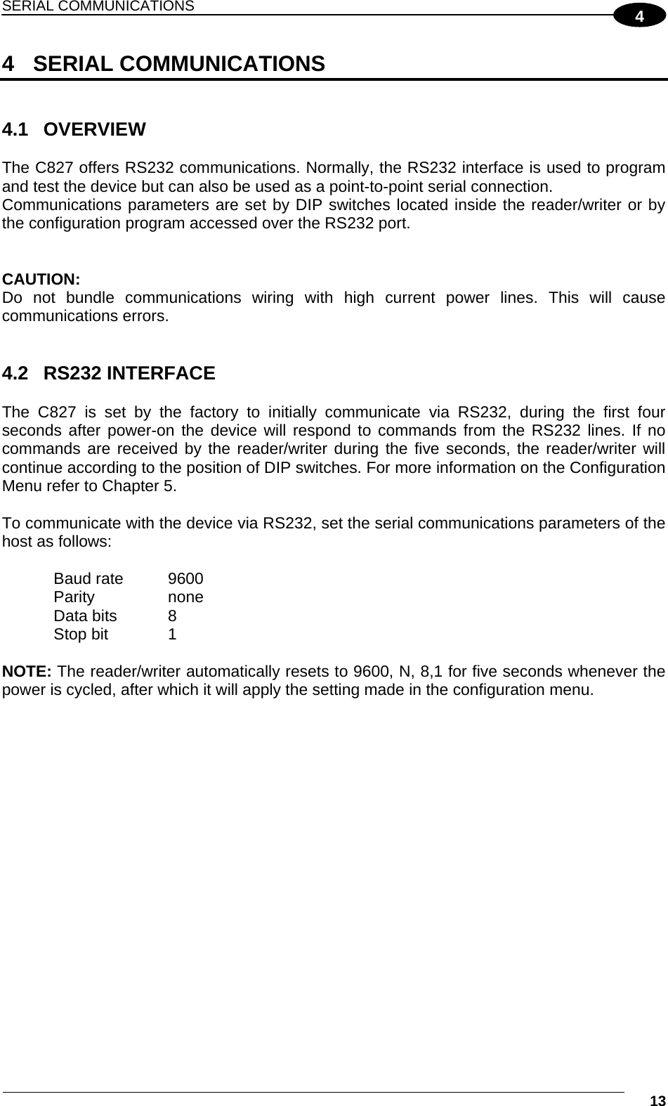 SERIAL COMMUNICATIONS  13 44 SERIAL COMMUNICATIONS   4.1 OVERVIEW  The C827 offers RS232 communications. Normally, the RS232 interface is used to program and test the device but can also be used as a point-to-point serial connection. Communications parameters are set by DIP switches located inside the reader/writer or by the configuration program accessed over the RS232 port.   CAUTION: Do not bundle communications wiring with high current power lines. This will cause communications errors.    4.2 RS232 INTERFACE  The C827 is set by the factory to initially communicate via RS232, during the first four seconds after power-on the device will respond to commands from the RS232 lines. If no commands are received by the reader/writer during the five seconds, the reader/writer will continue according to the position of DIP switches. For more information on the Configuration Menu refer to Chapter 5.  To communicate with the device via RS232, set the serial communications parameters of the host as follows:   Baud rate  9600 Parity none Data bits  8 Stop bit  1  NOTE: The reader/writer automatically resets to 9600, N, 8,1 for five seconds whenever the power is cycled, after which it will apply the setting made in the configuration menu.   