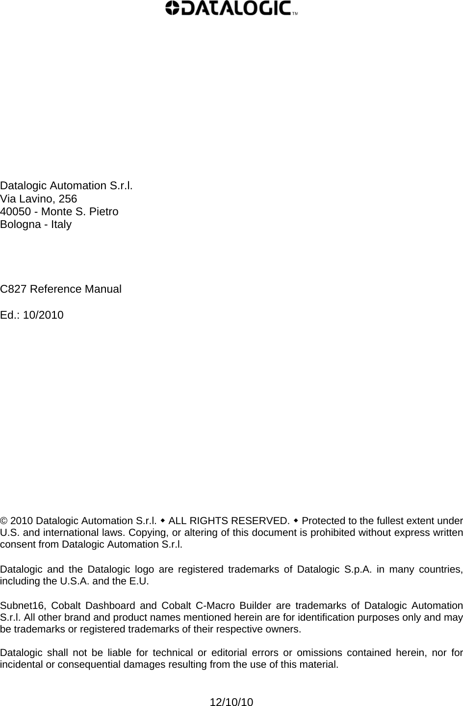               Datalogic Automation S.r.l. Via Lavino, 256 40050 - Monte S. Pietro Bologna - Italy     C827 Reference Manual  Ed.: 10/2010                © 2010 Datalogic Automation S.r.l.  ALL RIGHTS RESERVED.  Protected to the fullest extent under U.S. and international laws. Copying, or altering of this document is prohibited without express written consent from Datalogic Automation S.r.l.  Datalogic and the Datalogic logo are registered trademarks of Datalogic S.p.A. in many countries, including the U.S.A. and the E.U.  Subnet16, Cobalt Dashboard and Cobalt C-Macro Builder are trademarks of Datalogic Automation S.r.l. All other brand and product names mentioned herein are for identification purposes only and may be trademarks or registered trademarks of their respective owners.  Datalogic shall not be liable for technical or editorial errors or omissions contained herein, nor for incidental or consequential damages resulting from the use of this material.   12/10/10 