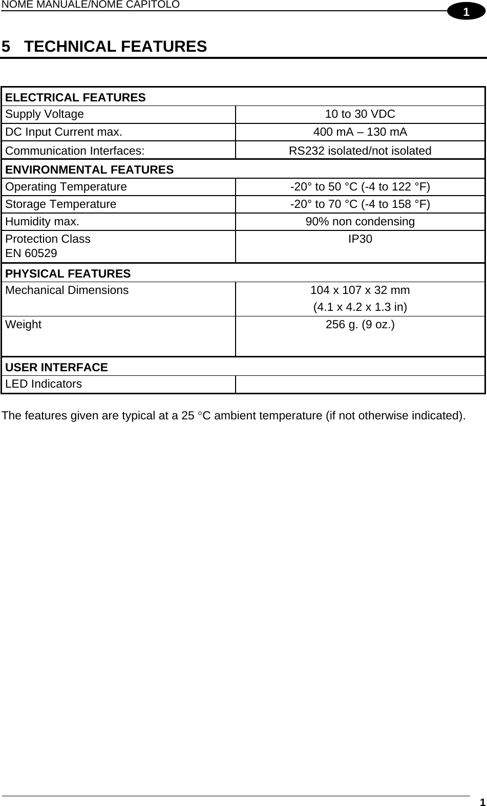 NOME MANUALE/NOME CAPITOLO  1 15 TECHNICAL FEATURES   ELECTRICAL FEATURES   Supply Voltage  10 to 30 VDC DC Input Current max.  400 mA – 130 mA Communication Interfaces:  RS232 isolated/not isolated ENVIRONMENTAL FEATURES   Operating Temperature  -20° to 50 °C (-4 to 122 °F) Storage Temperature  -20° to 70 °C (-4 to 158 °F) Humidity max.  90% non condensing Protection Class EN 60529 IP30 PHYSICAL FEATURES   Mechanical Dimensions  104 x 107 x 32 mm (4.1 x 4.2 x 1.3 in) Weight  256 g. (9 oz.) USER INTERFACE   LED Indicators    The features given are typical at a 25 C ambient temperature (if not otherwise indicated).  