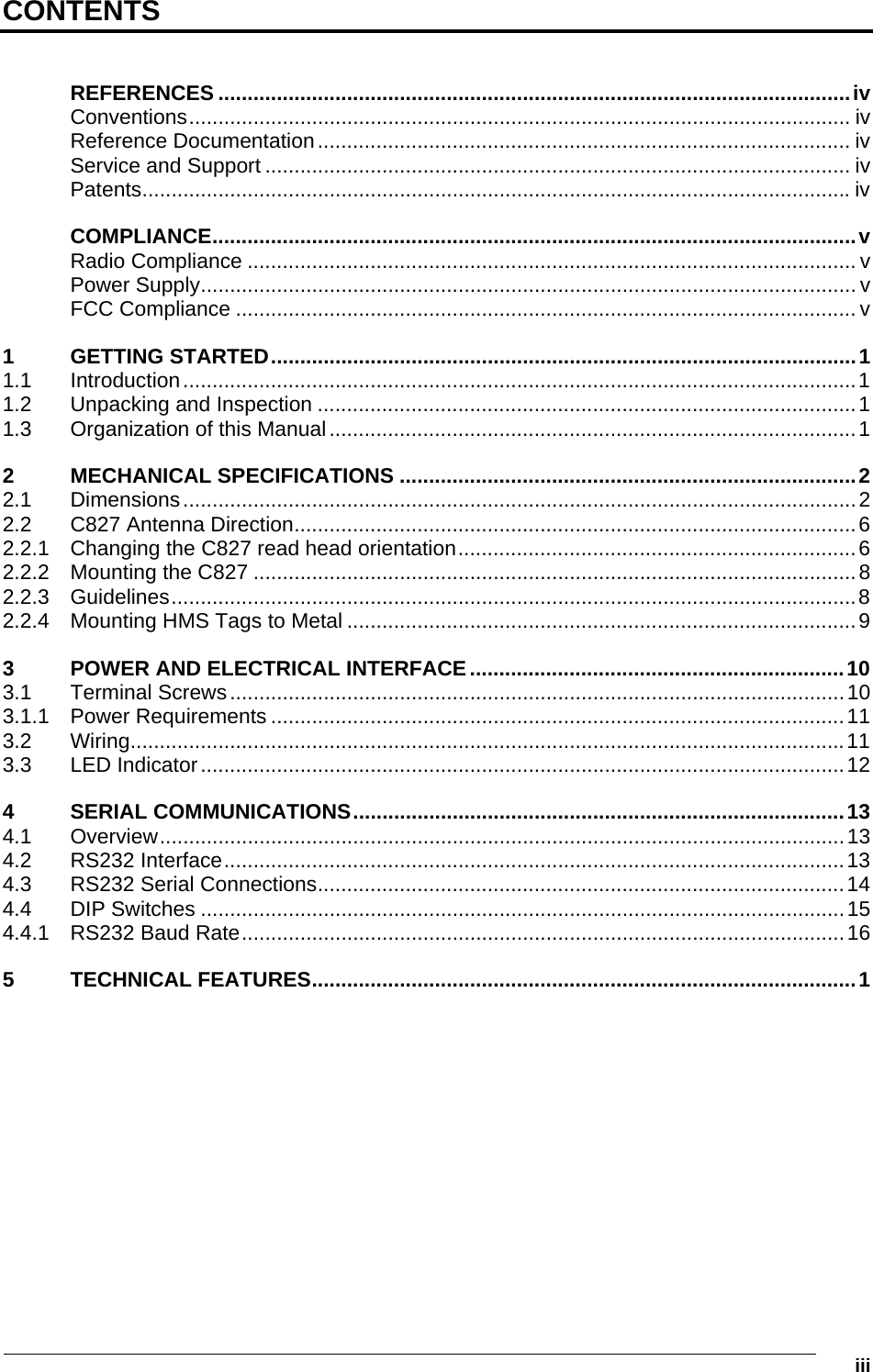   iii CONTENTS  REFERENCES ............................................................................................................iv Conventions................................................................................................................. iv Reference Documentation........................................................................................... iv Service and Support .................................................................................................... iv Patents.........................................................................................................................iv COMPLIANCE..............................................................................................................v Radio Compliance ........................................................................................................ v Power Supply................................................................................................................ v FCC Compliance .......................................................................................................... v 1 GETTING STARTED....................................................................................................1 1.1 Introduction...................................................................................................................1 1.2 Unpacking and Inspection ............................................................................................1 1.3 Organization of this Manual..........................................................................................1 2 MECHANICAL SPECIFICATIONS ..............................................................................2 2.1 Dimensions...................................................................................................................2 2.2 C827 Antenna Direction................................................................................................6 2.2.1 Changing the C827 read head orientation....................................................................6 2.2.2 Mounting the C827 .......................................................................................................8 2.2.3 Guidelines.....................................................................................................................8 2.2.4 Mounting HMS Tags to Metal .......................................................................................9 3 POWER AND ELECTRICAL INTERFACE ................................................................10 3.1 Terminal Screws.........................................................................................................10 3.1.1 Power Requirements ..................................................................................................11 3.2 Wiring..........................................................................................................................11 3.3 LED Indicator..............................................................................................................12 4 SERIAL COMMUNICATIONS....................................................................................13 4.1 Overview.....................................................................................................................13 4.2 RS232 Interface..........................................................................................................13 4.3 RS232 Serial Connections..........................................................................................14 4.4 DIP Switches ..............................................................................................................15 4.4.1 RS232 Baud Rate.......................................................................................................16 5 TECHNICAL FEATURES.............................................................................................1  