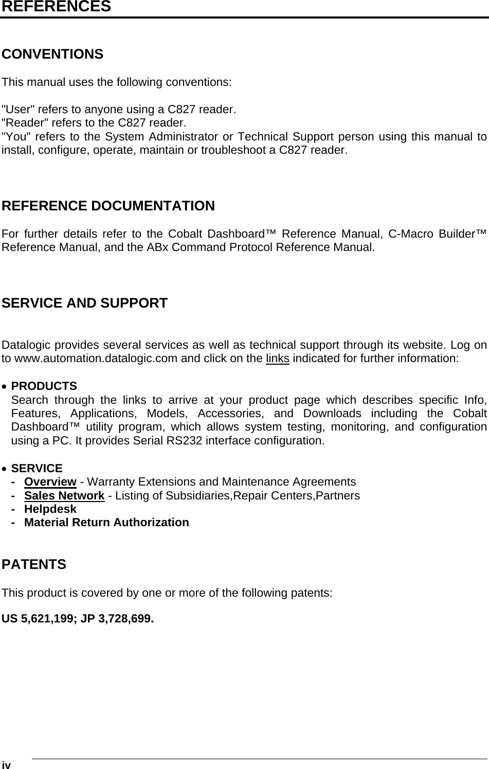  iv    REFERENCES   CONVENTIONS  This manual uses the following conventions:  &quot;User&quot; refers to anyone using a C827 reader. &quot;Reader&quot; refers to the C827 reader. &quot;You&quot; refers to the System Administrator or Technical Support person using this manual to install, configure, operate, maintain or troubleshoot a C827 reader.    REFERENCE DOCUMENTATION  For further details refer to the Cobalt Dashboard™ Reference Manual, C-Macro Builder™ Reference Manual, and the ABx Command Protocol Reference Manual.    SERVICE AND SUPPORT   Datalogic provides several services as well as technical support through its website. Log on to www.automation.datalogic.com and click on the links indicated for further information:   PRODUCTS Search through the links to arrive at your product page which describes specific Info, Features, Applications, Models, Accessories, and Downloads including the Cobalt Dashboard™ utility program, which allows system testing, monitoring, and configuration using a PC. It provides Serial RS232 interface configuration.   SERVICE - Overview - Warranty Extensions and Maintenance Agreements - Sales Network - Listing of Subsidiaries,Repair Centers,Partners - Helpdesk -  Material Return Authorization   PATENTS  This product is covered by one or more of the following patents:  US 5,621,199; JP 3,728,699. 